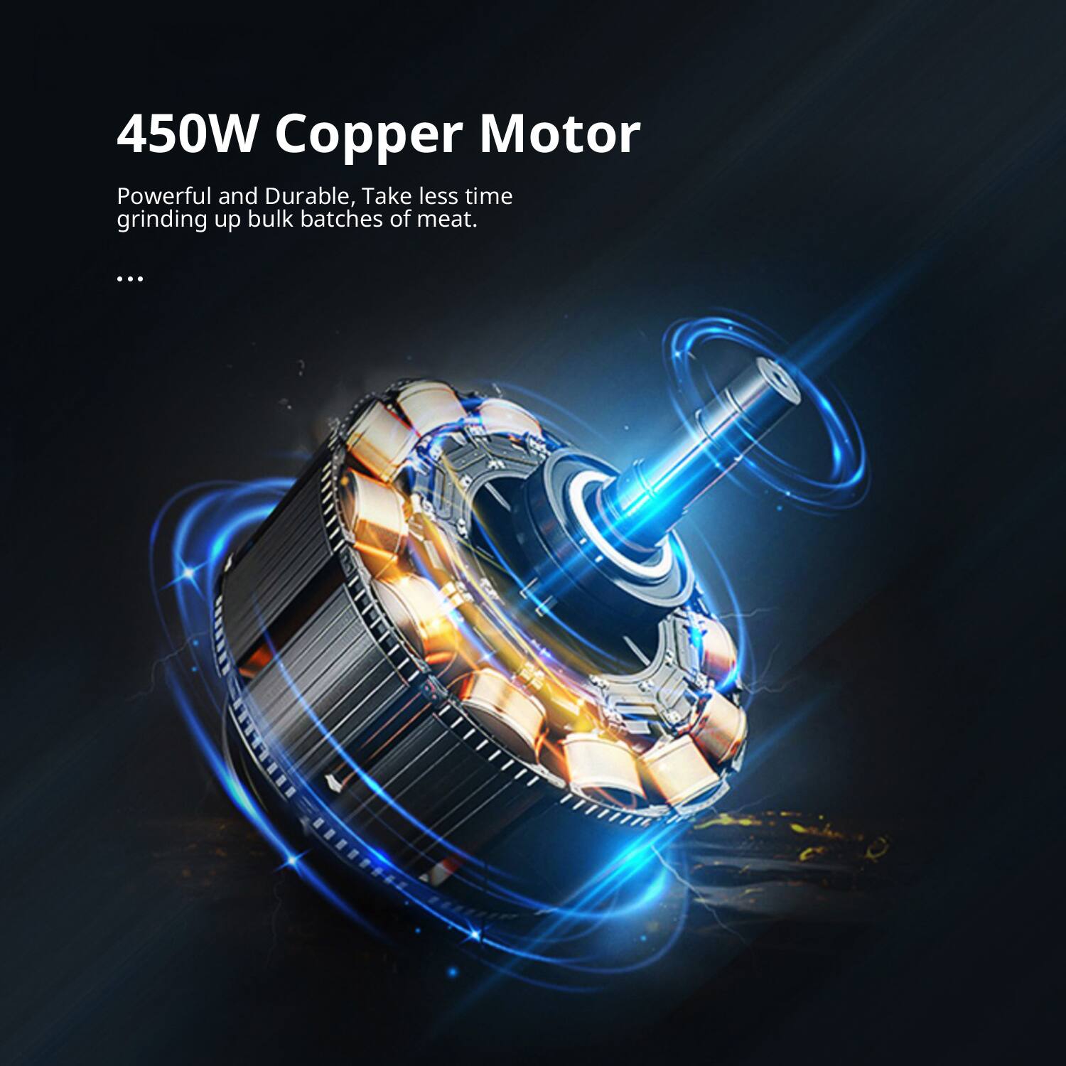 450W Copper Motor  
Powerful and Durable, Take less time grinding up bulk batches of meat.