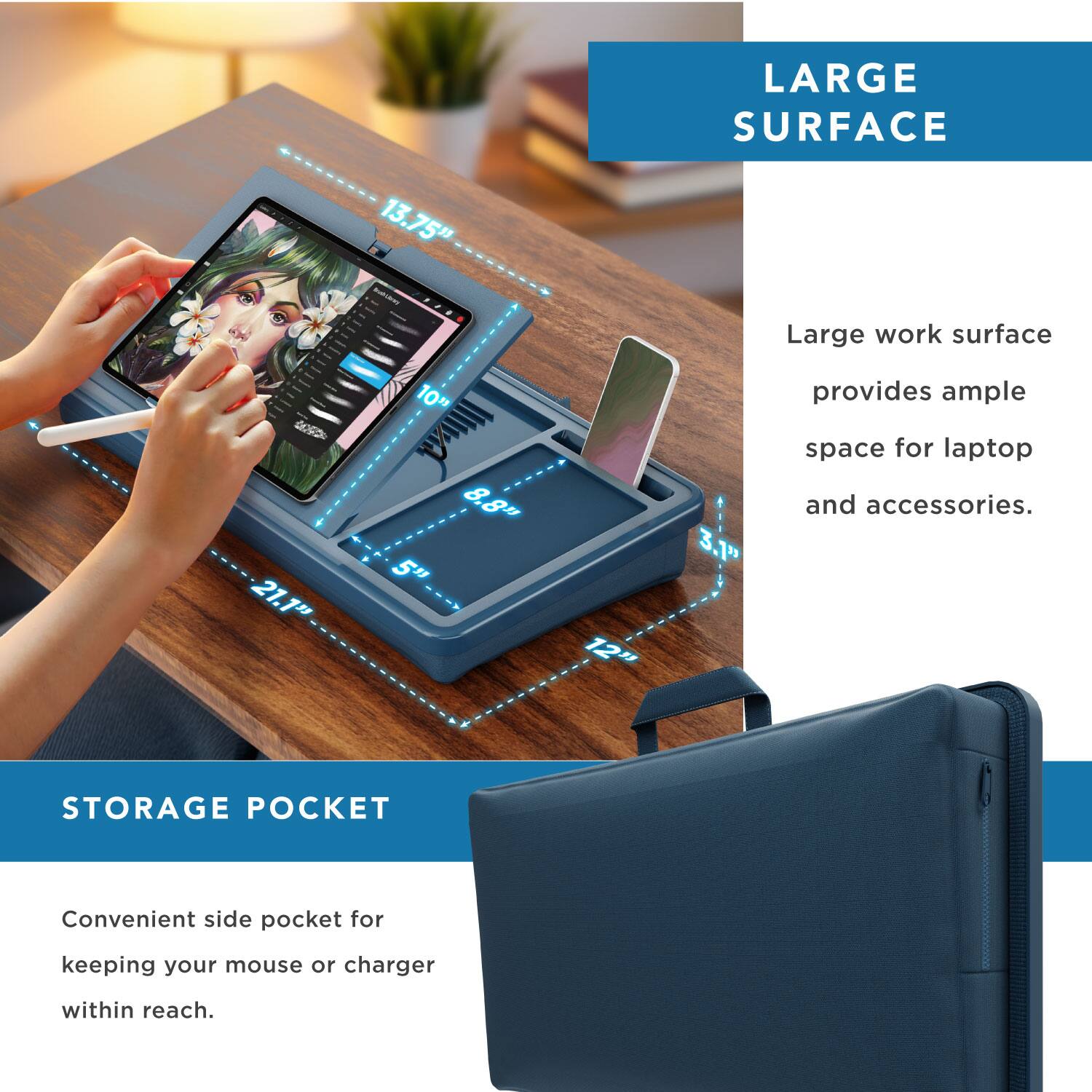 LARGE SURFACE

A large work surface of 13.75" x 21.1" provides ample space for laptop and accessories.

STORAGE POCKET

Convenient side pocket for keeping your mouse or charger within reach.