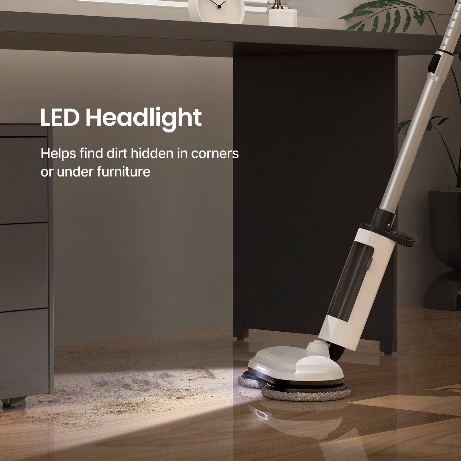 LED Headlight  
Helps find dirt hidden in corners or under furniture