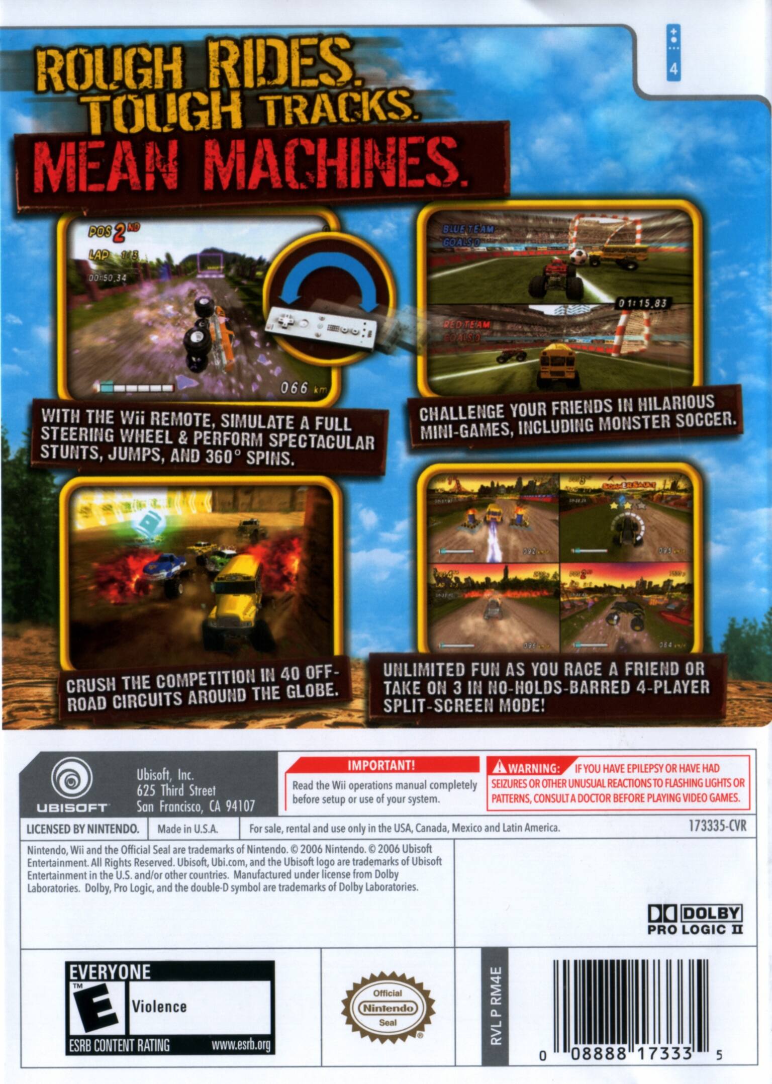 **Rough Rides. Tough Tracks. Mean Machines.**

- **With the Wii Remote, simulate a full steering wheel & perform spectacular stunts, jumps, and 360° spins.**
- **Challenge your friends in hilarious mini-games, including monster soccer.**
- **Crush the competition in 40 off-road circuits around the globe.**
- **Unlimited fun as you race a friend or take on 3 in no-holds-barred 4-player split-screen mode!**

**Important!**
- Read the Wii operations manual completely before setup or use of your system.
- If you have epilepsy or have had seizures or other unusual reactions to flashing lights or patterns, consult a doctor before playing video games.

**Ubisoft, Inc.**
625 Third Street
San Francisco, CA 94107

**Licensed by Nintendo.**
Made in U.S.A. For sale, rental and use only in the USA, Canada, Mexico and Latin America.

**Nintendo, Wii and the Official Seal are trademarks of Nintendo. © 2006 Nintendo. © 2006 Ubisoft Entertainment All Rights Reserved.**

**ESRB Content Rating: Everyone**
- Violence

**Official Nintendo Seal**

**