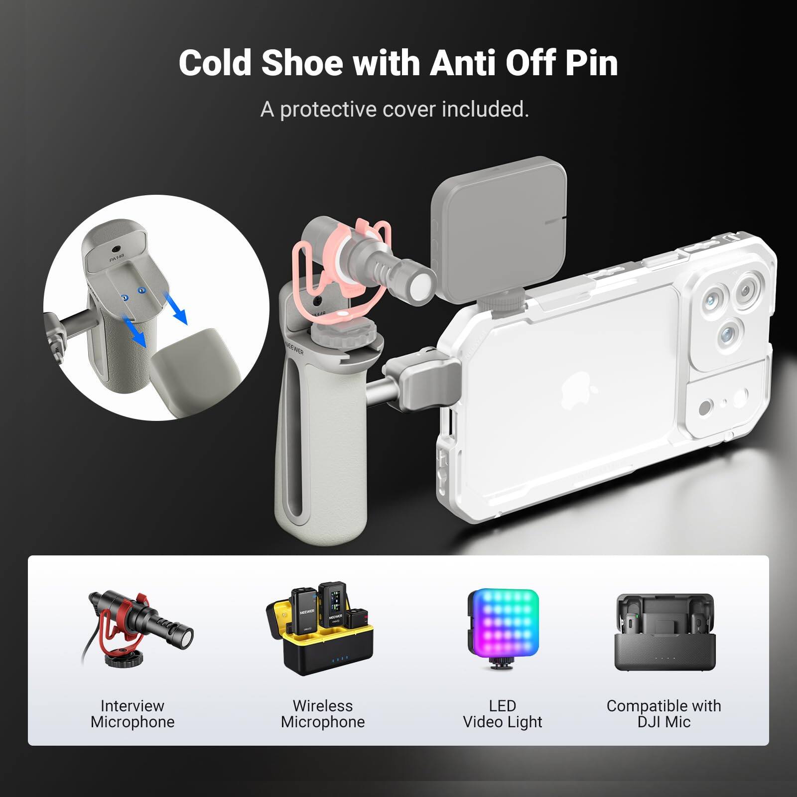 Cold Shoe with Anti Off Pin  
A protective cover included.

- Interview Microphone
- Wireless Microphone
- LED Video Light
- Compatible with DJI Mic