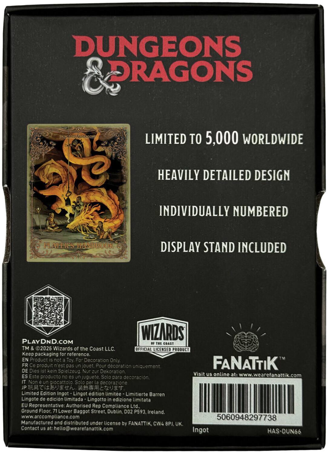 DUNGEONS & DRAGONS  
LIMITED TO 5,000 WORLDWIDE  
HEAVILY DETAILED DESIGN  
INDIVIDUALLY NUMBERED  
PLAYER'S HANDBOOK  
DISPLAY STAND INCLUDED  

WIZARDS PLAYDND.COM OF THE COAST TM & 2026 Wizards of the Coast LLC. OFFICIAL LICENSED PRODUCT  
Keep packaging for reference.  
EN Product is not a Toy. For Decoration Only.  
FR Ce produit n'est pas un jouet. Pour décoration uniquement.  
DE Dies ist kein Spielzeug. Nur zur Dekoration.  
ES Este producto no es un juguete. Solo para decoración.  
IT Non è un giocattolo. Solo per la decorazione.  
JP Limited Edition Ingot - 製品はおもちゃではありません。  
EU Representative: Authorised Rep Compliance Ltd., Ground Floor, 71 Lower Baggot Street, Dublin, D02 P593, Ireland. www.arccompliance.com  
Manufactured and distributed under license by FANATTIK, CW4 8PJ, UK.  
Contact US at: hello@wearefanattik.com  

Visit us online at: