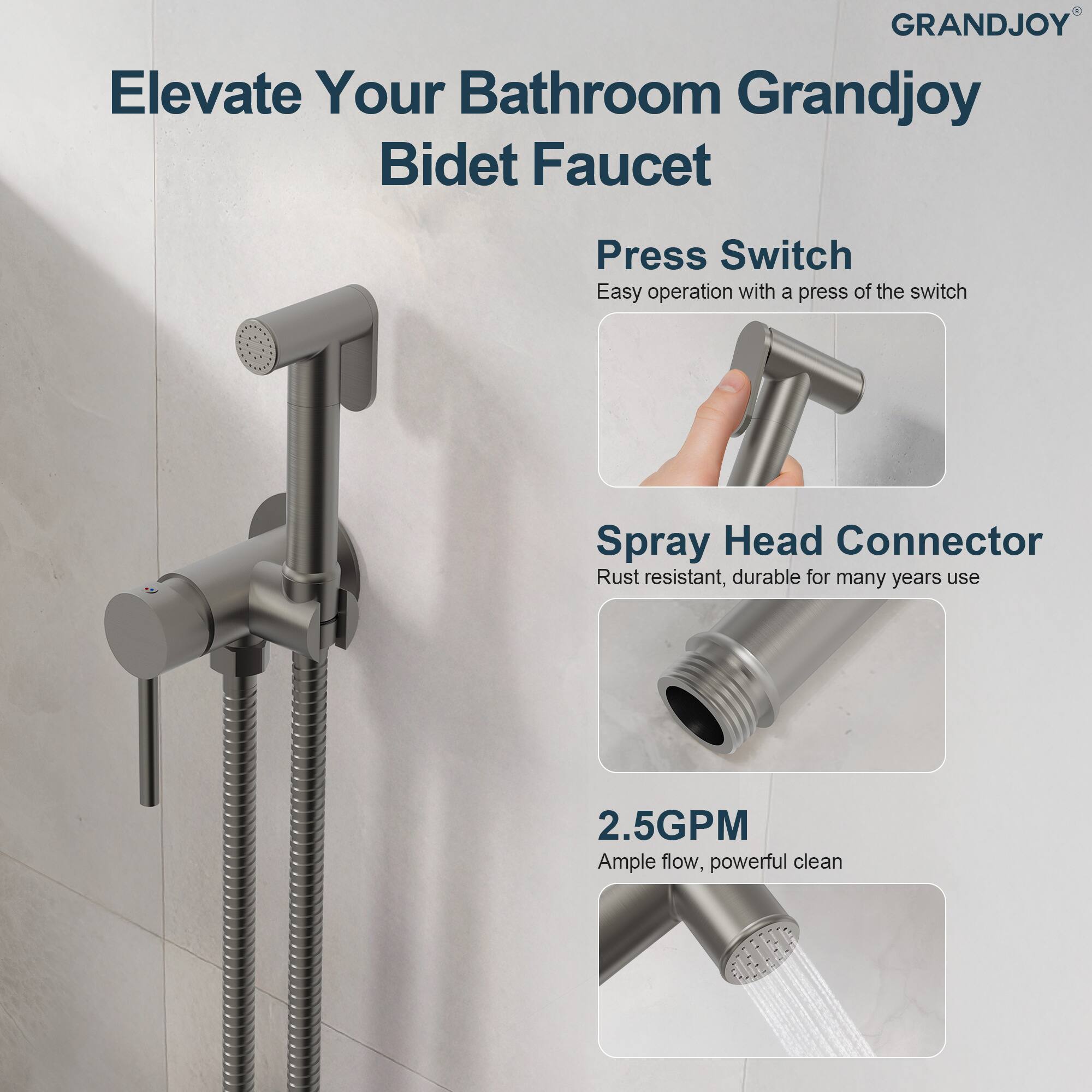 Elevate Your Bathroom Grandjoy Bidet Faucet

Press Switch
Easy operation with a press of the switch

Spray Head Connector
Rust resistant, durable for many years use

2.5GPM
Ample flow, powerful clean