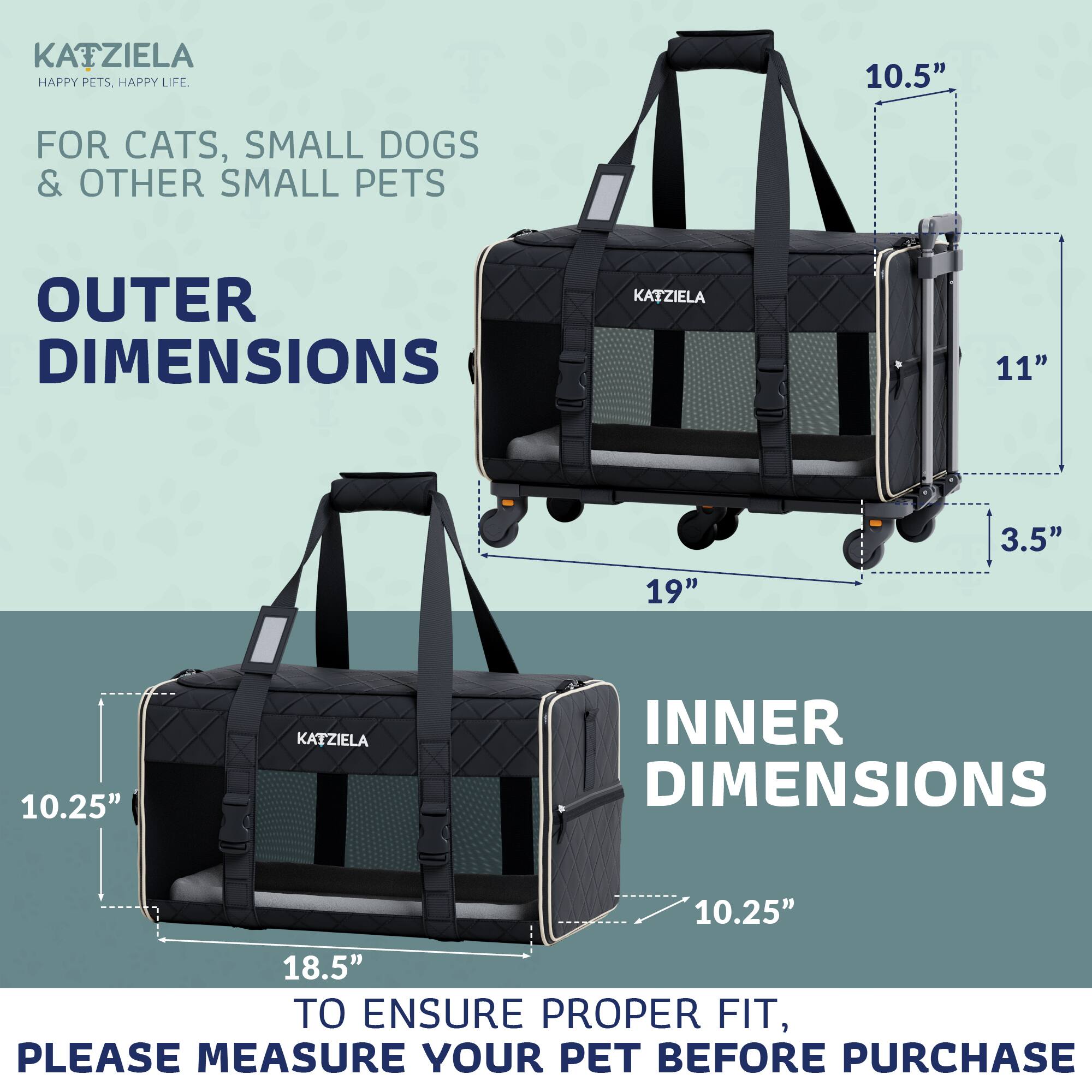 KATZIELA  
HAPPY PETS. HAPPY LIFE.  

FOR CATS, SMALL DOGS & OTHER SMALL PETS  

OUTER DIMENSIONS  
10.5"  
11"  
19"  
3.5"  

INNER DIMENSIONS  
10.25"  
18.5"  

TO ENSURE PROPER FIT, PLEASE MEASURE YOUR PET BEFORE PURCHASE