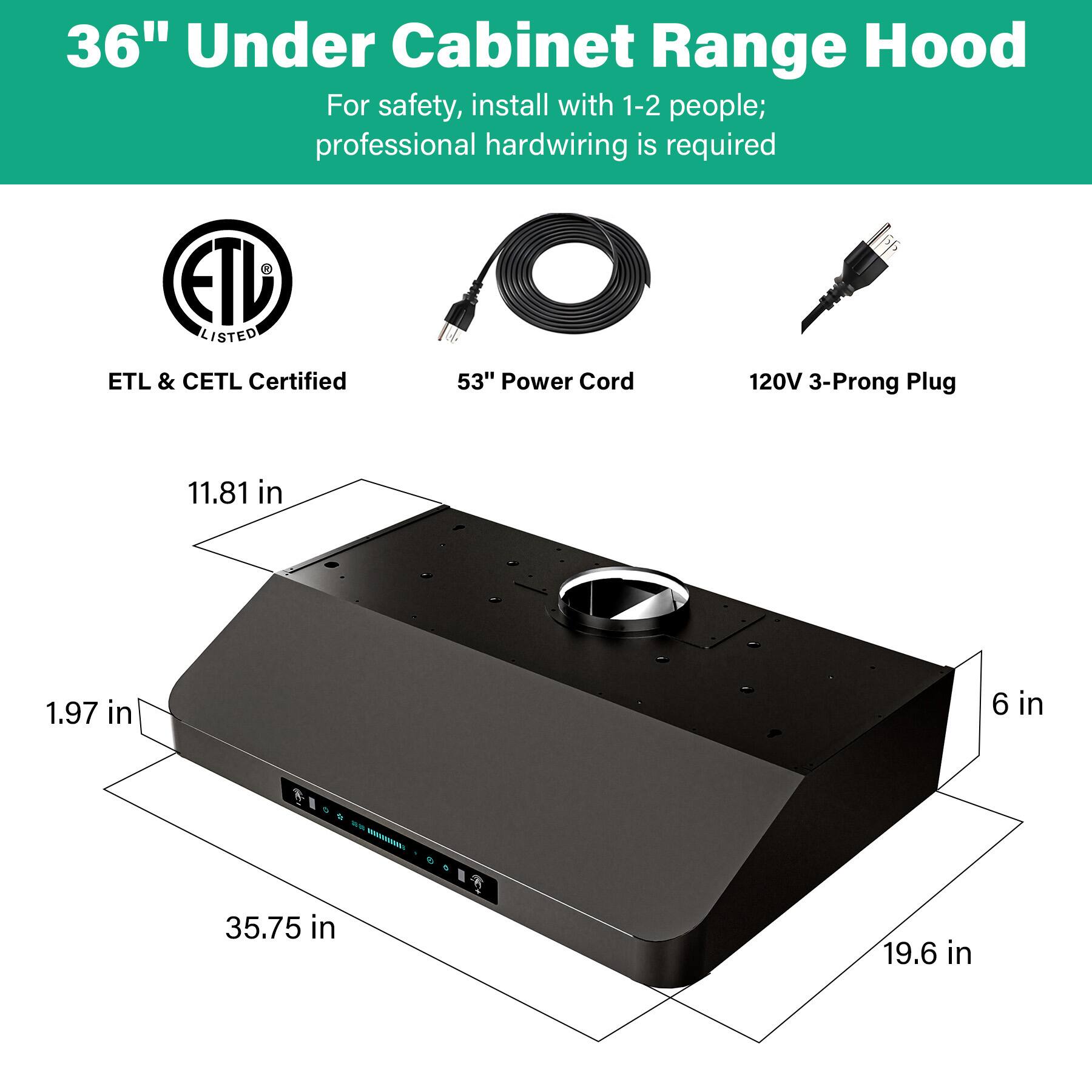 36" Under Cabinet Range Hood

For safety, install with 1-2 people; professional hardwiring is required

ETL & CETL Certified

53" Power Cord

120V 3-Prong Plug

Dimensions:
- 11.81 in
- 1.97 in
- 35.75 in
- 19.6 in
- 6 in