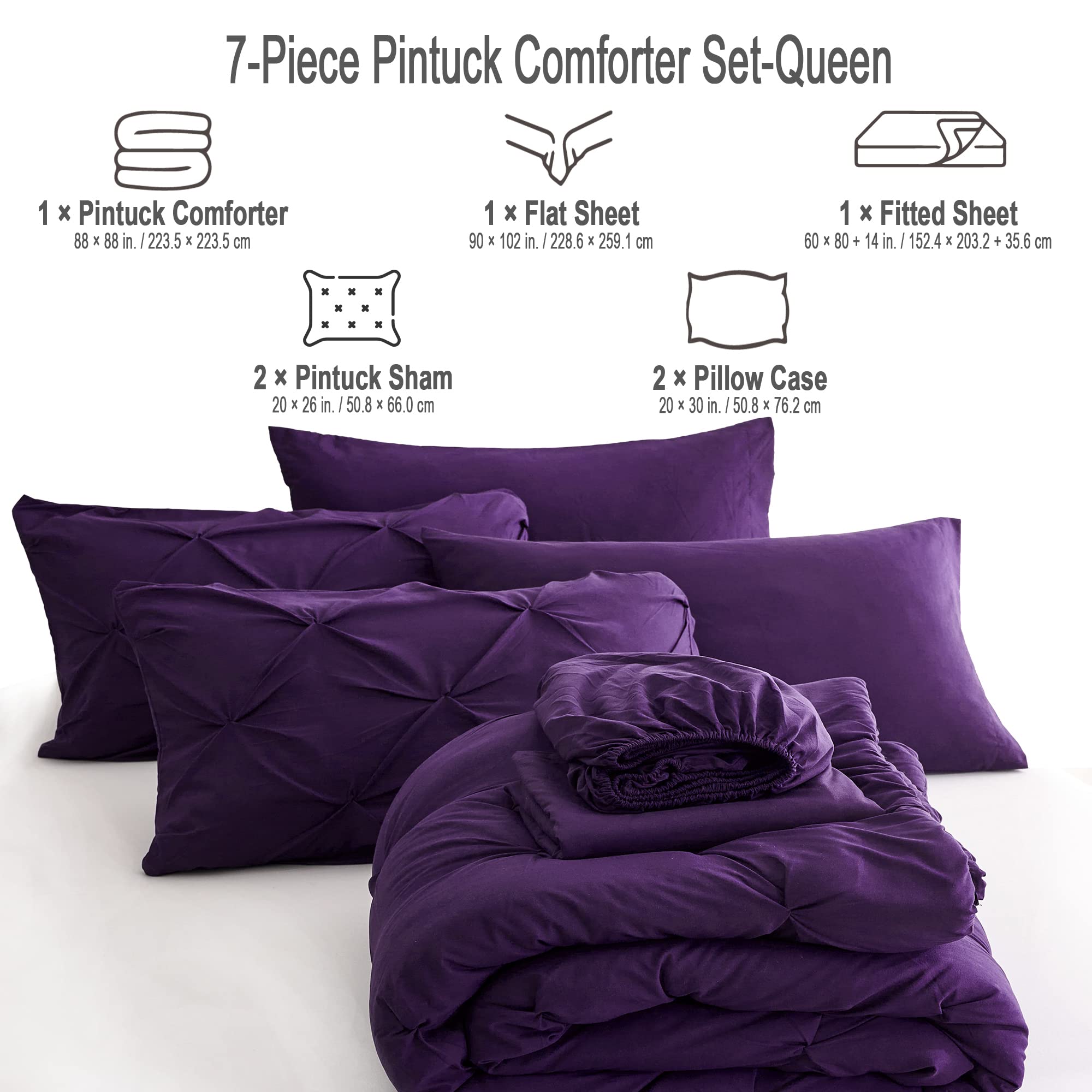 7-Piece Pintuck Comforter Set-Queen

1 x Pintuck Comforter  
88 x 88 in. / 223.5 x 223.5 cm

1 x Flat Sheet  
90 x 102 in. / 228.6 x 259.1 cm

1 x Fitted Sheet  
60 x 80 in. + 14 in. / 152.4 x 203.2 cm + 35.6 cm

2 x Pintuck Sham  
20 x 26 in. / 50.8 x 66.0 cm

2 x Pillow Case  
20 x 30 in. / 50.8 x 76.2 cm