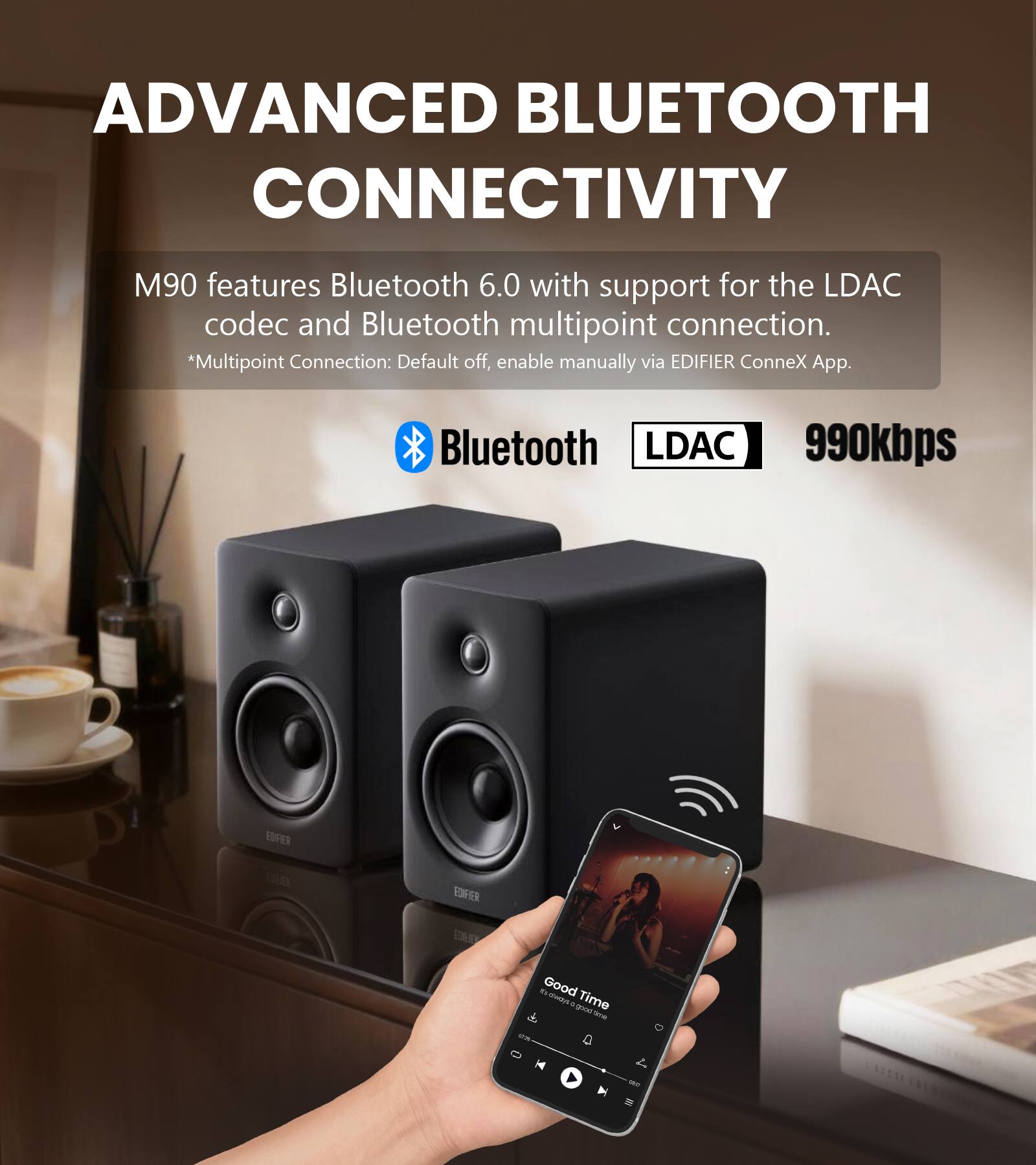 ADVANCED BLUETOOTH CONNECTIVITY

M90 features Bluetooth 6.0 with support for the LDAC codec and Bluetooth multipoint connection. *Multipoint Connection: Default off, enable manually via EDIFIER ConneX App.

Bluetooth LDAC 990kbps

EDIFIER

Good Time