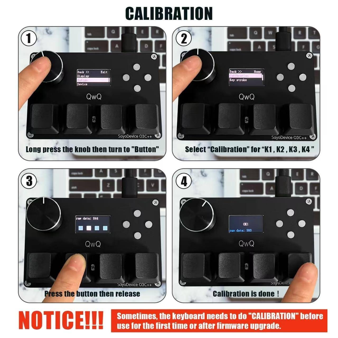 **CALIBRATION**

1. Long press the knob then turn to "Button"
   - Back >> Exit
   - Device
   - SayoDevice O3C++

2. Select "Calibration" for "K1, K2, K3, K4"
   - Back >> Home
   - Key stroke
   - SayoDevice O3C++

3. Press the button then release
   - Raw data: 844
   - SayoDevice O3C++

4. Calibration is done!
   - OK!
   - Raw data: 900
   - SayoDevice O3C++

**NOTICE!!!**
Sometimes, the keyboard needs to do "CALIBRATION" before use for the first time or after firmware upgrade.