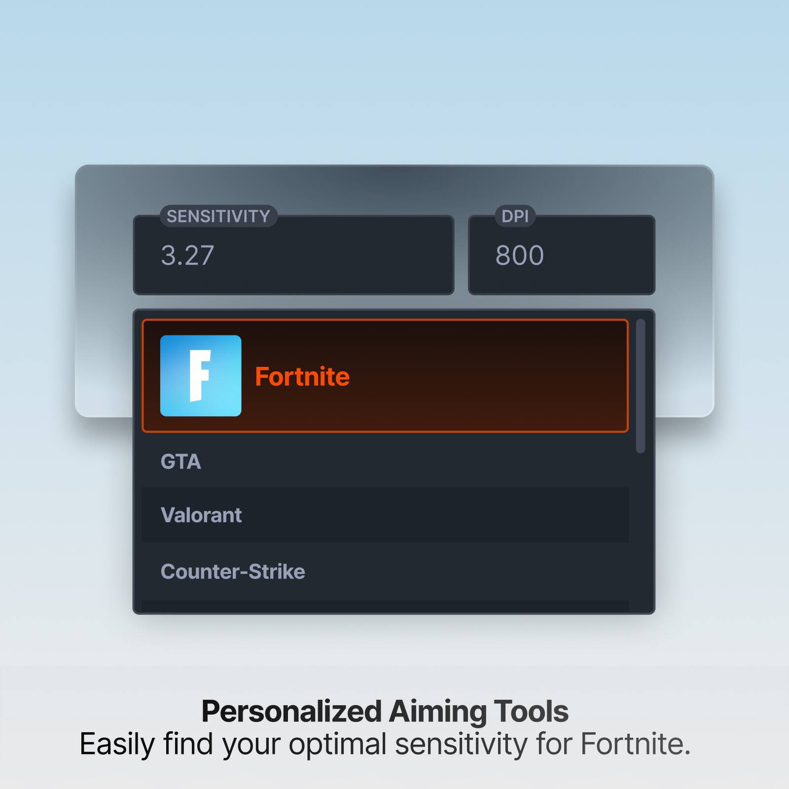 SENSITIVITY  
DPI  
3.27  
800  
F  
Fortnite  
GTA  
Valorant  
Counter-Strike  
Personalized Aiming Tools  
Easily find your optimal sensitivity for Fortnite.