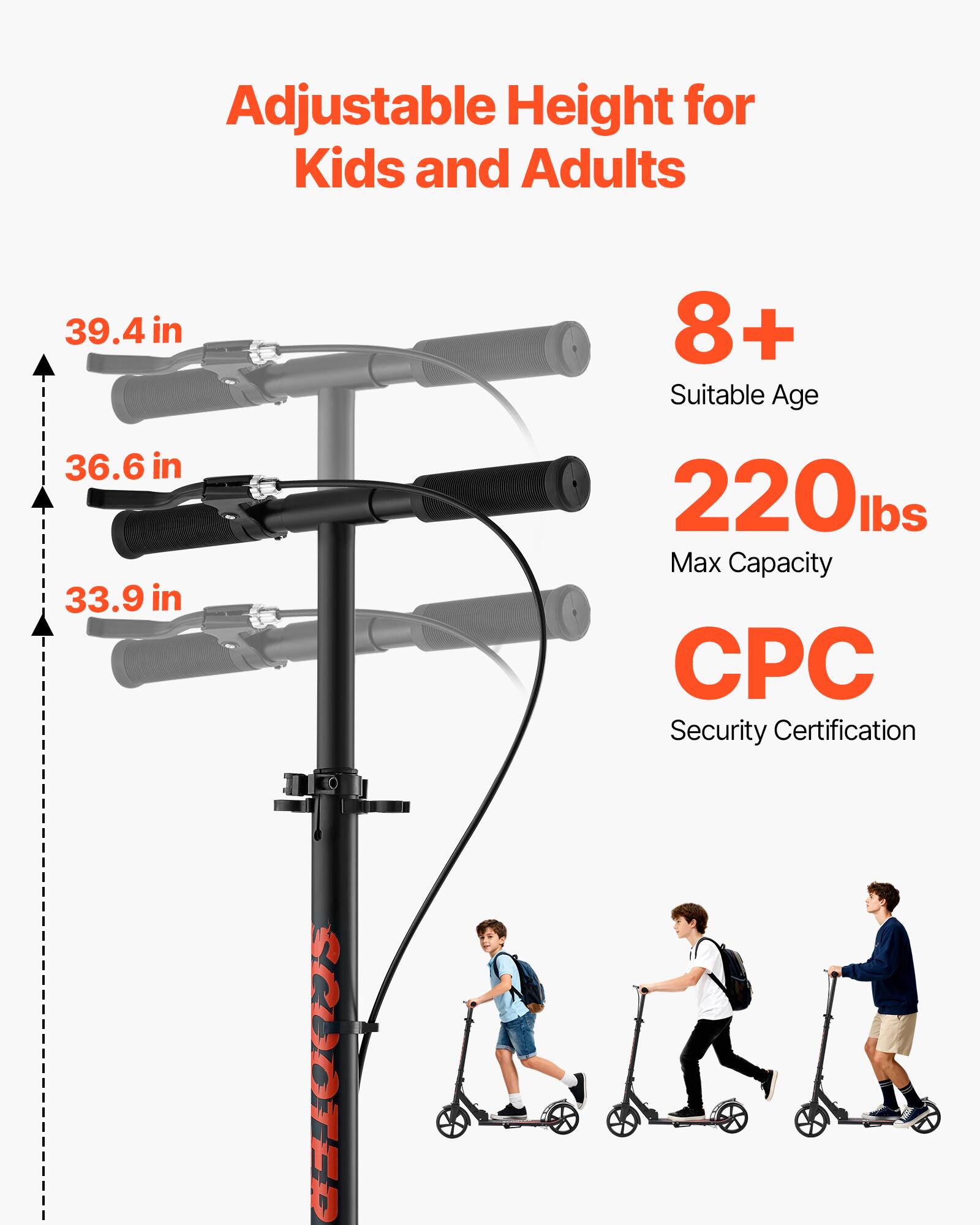 Adjustable Height for Kids and Adults  
39.4 in  
36.6 in  
33.9 in  
8+ Suitable Age  
220 lbs Max Capacity  
CPC Security Certification