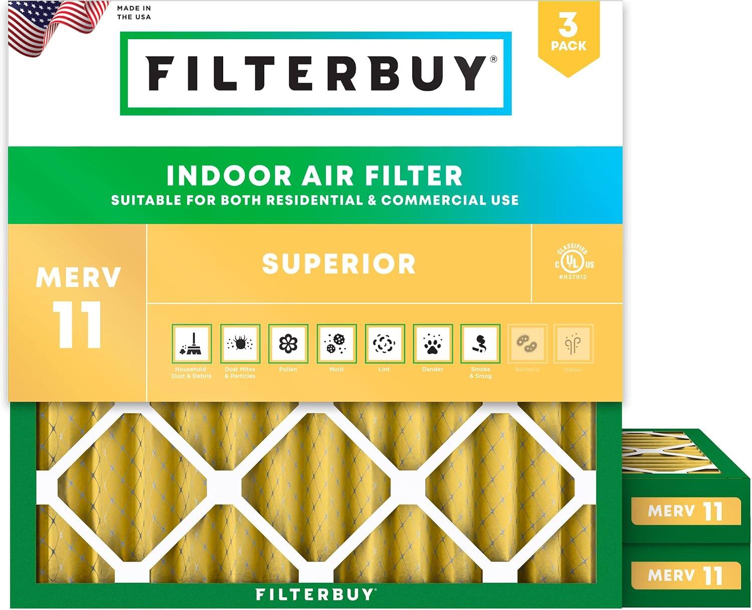 MADE IN THE USA  
3 PACK FILTERBUY INDOOR AIR FILTER  
SUITABLE FOR BOTH RESIDENTIAL & COMMERCIAL USE  
MERV 11  
SUPERIOR  
Household Dust & Debris  
Dust Mites & Particles  
Pollen  
Mold  
Dander  
Smoke & Smog  
Bacteria  
Odor  
CLASSIFIED C US #R37912  
MERV 11 FILTERBUY  
MERV 11