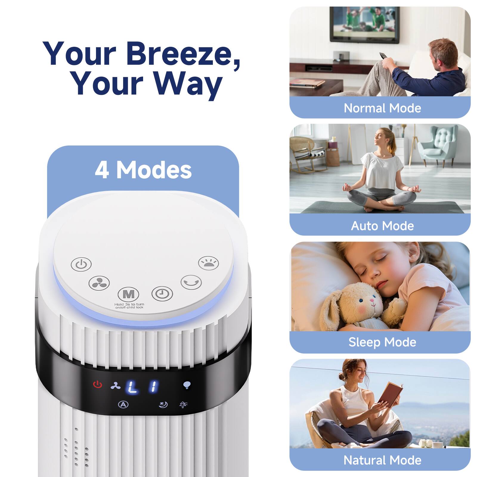 Your Breeze, Your Way

4 Modes

Normal Mode

Auto Mode

Sleep Mode

Natural Mode