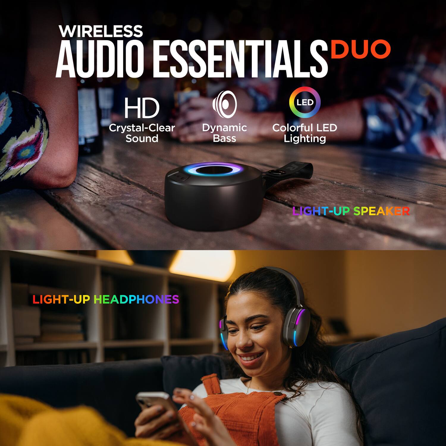 WIRELESS AUDIO ESSENTIALS DUO

HD  
Crystal-Clear Sound

Dynamic Bass

LED  
Colorful LED Lighting

LIGHT-UP SPEAKER

LIGHT-UP HEADPHONES
