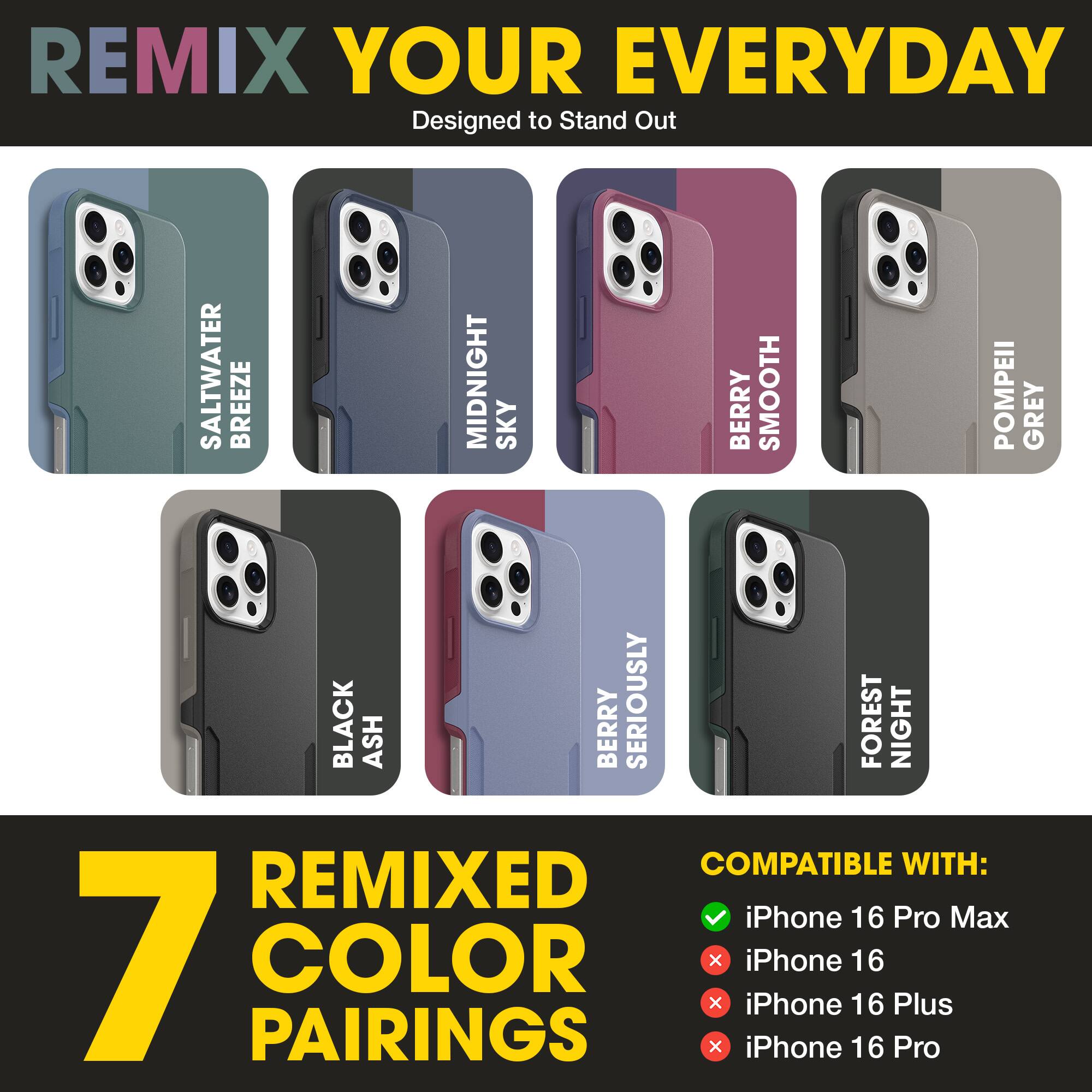 REMIX YOUR EVERYDAY  
Designed to Stand Out  

SALTWATER BREEZE  
MIDNIGHT SKY  
BERRY SMOOTH  
POMPEII GREY  
BLACK ASH  
BERRY SERIOUSLY  
FOREST NIGHT  

7 REMIXED COLOR PAIRINGS  

COMPATIBLE WITH:  
✓ iPhone 16 Pro Max  
✗ iPhone 16  
✗ iPhone 16 Plus  
✗ iPhone 16 Pro
