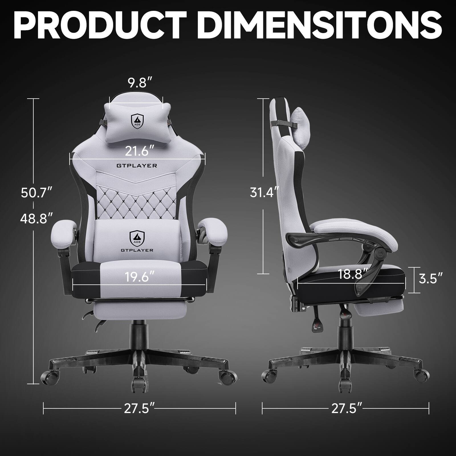 PRODUCT DIMENSIONS

GTPLAYER  
- Height: 50.7"  
- Width: 48.8"  
- Depth: 27.5"  
- Seat Height: 19.6"  
- Back Height: 21.6"  
- Headrest Height: 9.8"  

OTPLAYER  
- Height: 31.4"  
- Width: 18.8"  
- Depth: 27.5"  
- Seat Height: 3.5"