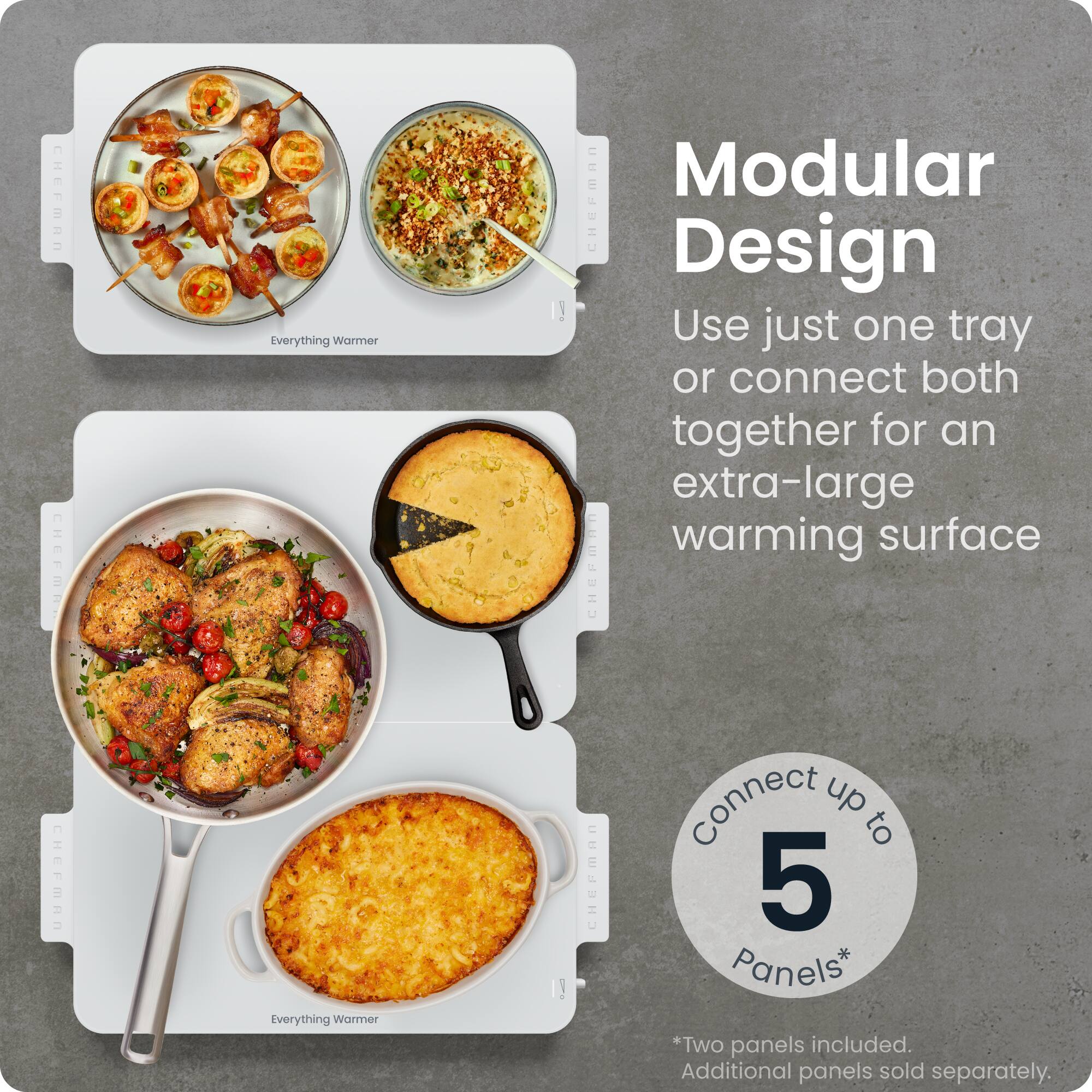 **CHEFMAN CHEFMR**

**Everything Warmer**

**Modular Design**

Use just one tray or connect both together for an extra-large warming surface

**CHEFMAN Everything Warmer!**

**Connect up to 5 Panels*  
*Two panels included. Additional panels sold separately.**