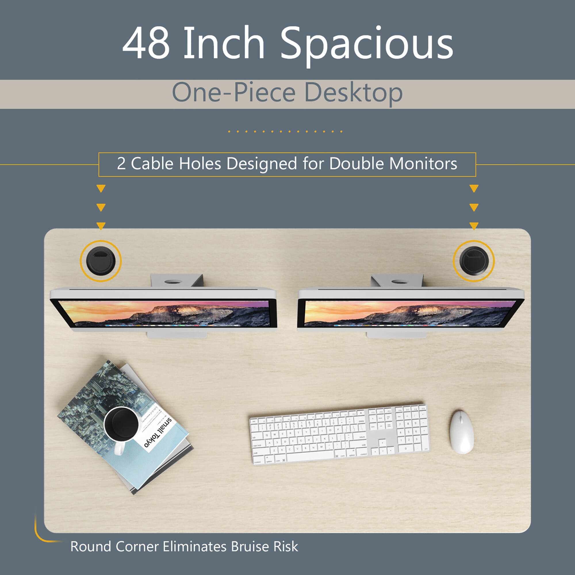 48 Inch Spacious One-Piece Desktop  
2 Cable Holes Designed for Double Monitors  
Round Corner Eliminates Bruise Risk