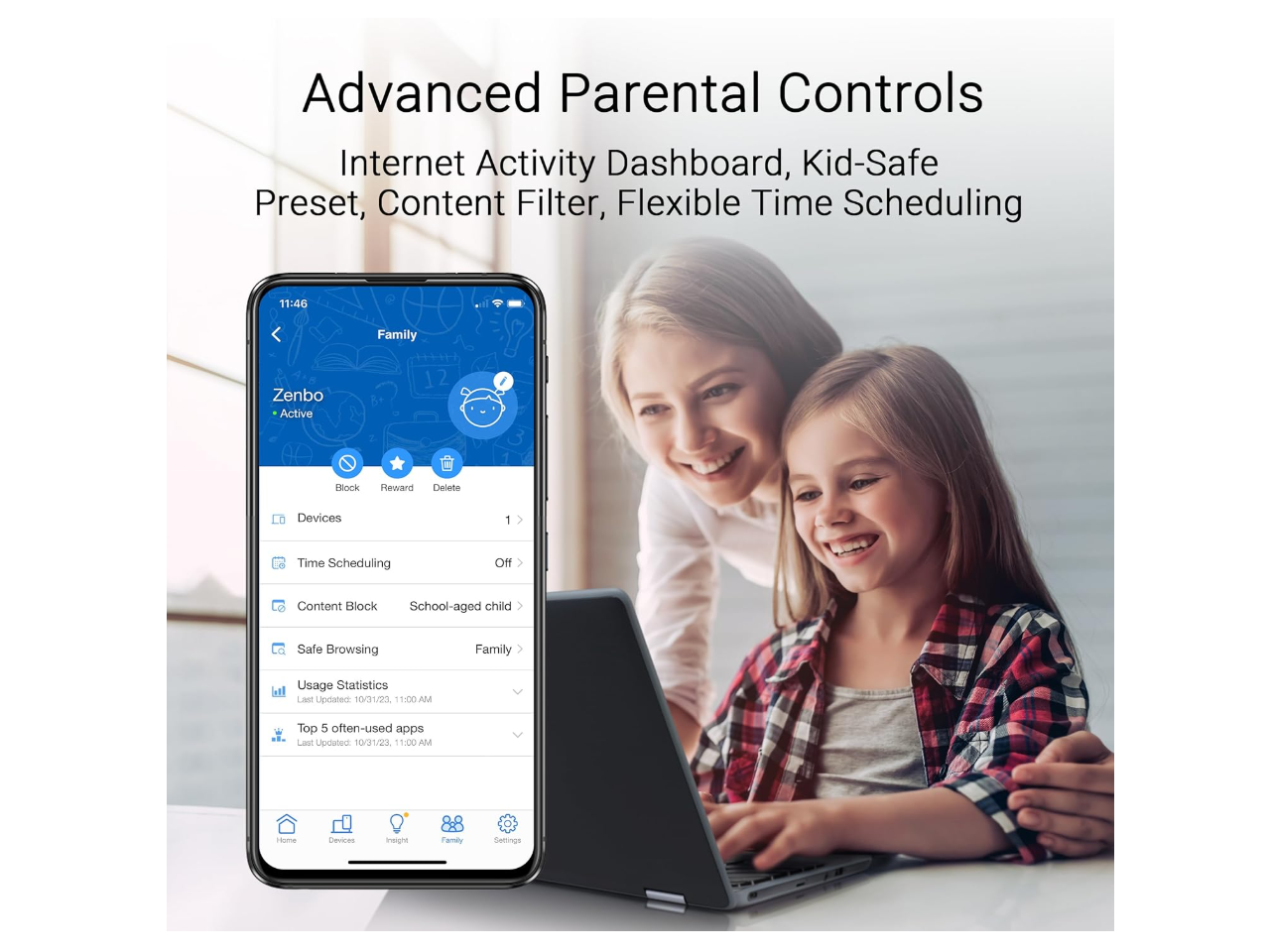 Advanced Parental Controls  
Internet Activity Dashboard, Kid-Safe Preset, Content Filter, Flexible Time Scheduling  

11:46  
Family  
Zenbo  
Active  

Block Reward  
Delete Devices  
Time Scheduling  
Content Block  
School-aged child  
Safe Browsing  
Family Usage Statistics  
Last Updated 10/1/23 11:00 AM  
Top 5 often-used apps  
Updated 1/31/23 11:00 AM  

Devices  
Time Scheduling  
Content Block  
Safe Browsing  
Usage Statistics  
Last Updated 10/1/23 11:00 AM  
Top 5 often-used apps  
Last Updated 1/31/23 11:00 AM  

Home  
Devices  
Insight  
Family  
Settings