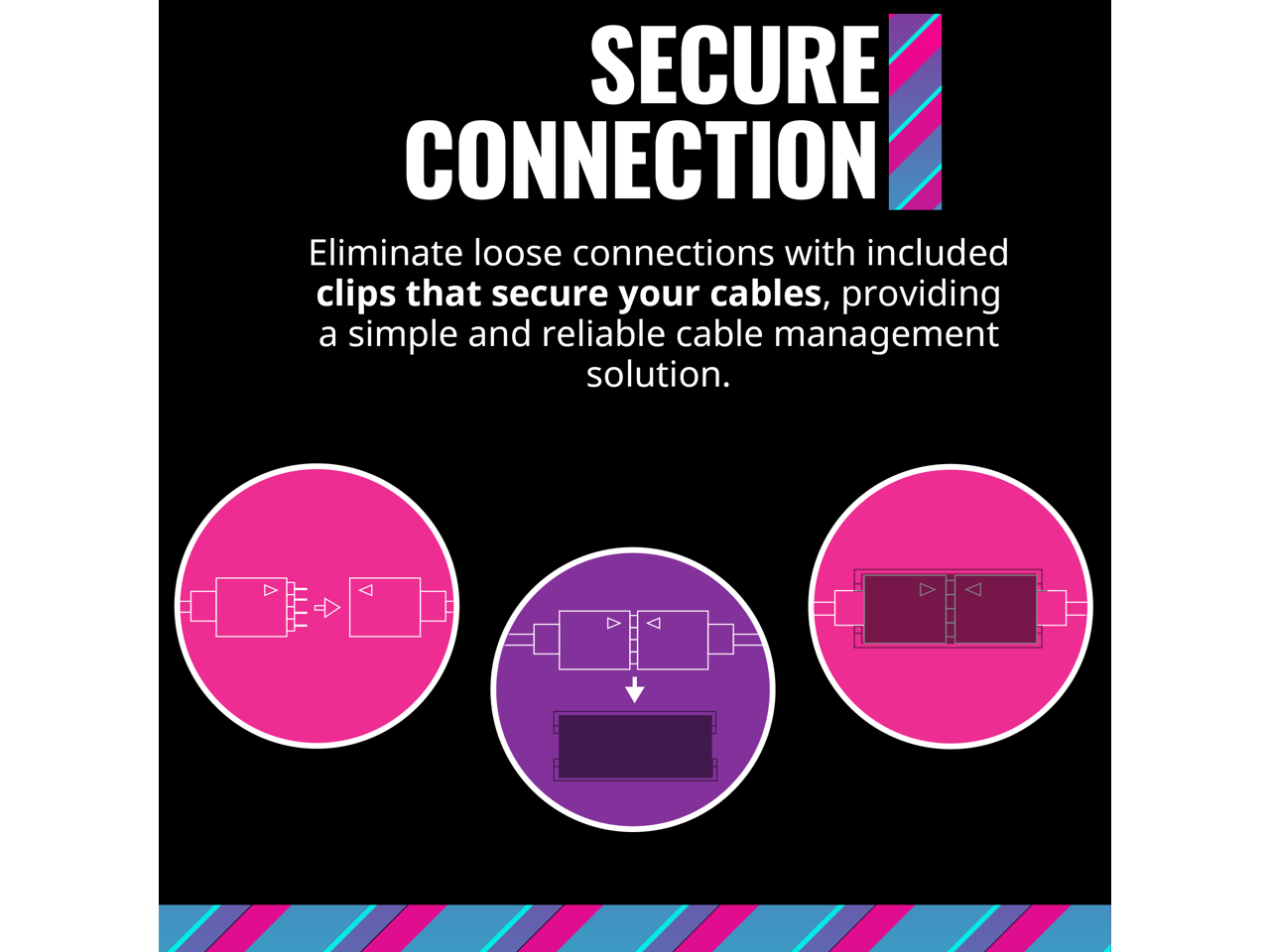 SECURE CONNECTION

Eliminate loose connections with included clips that secure your cables, providing a simple and reliable cable management solution.