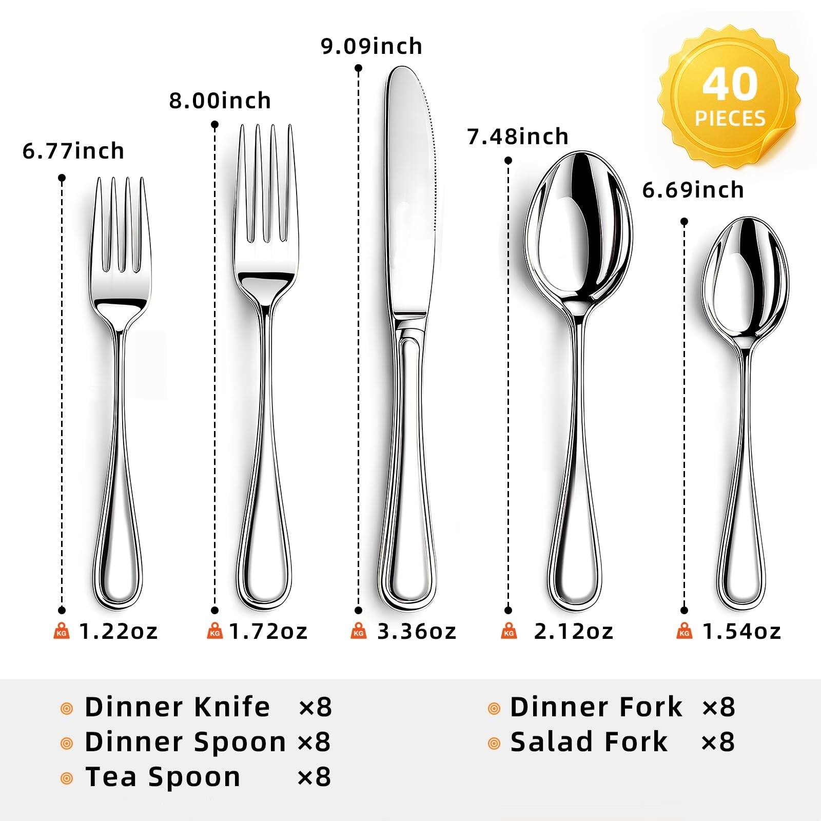 9.09 inch  
8.00 inch  
7.48 inch  
6.77 inch  
6.69 inch  

40 PIECES  

1.22 oz  
1.72 oz  
3.36 oz  
2.12 oz  
1.54 oz  

Dinner Knife x8  
Dinner Spoon x8  
Tea Spoon x8  
Dinner Fork x8  
Salad Fork x8