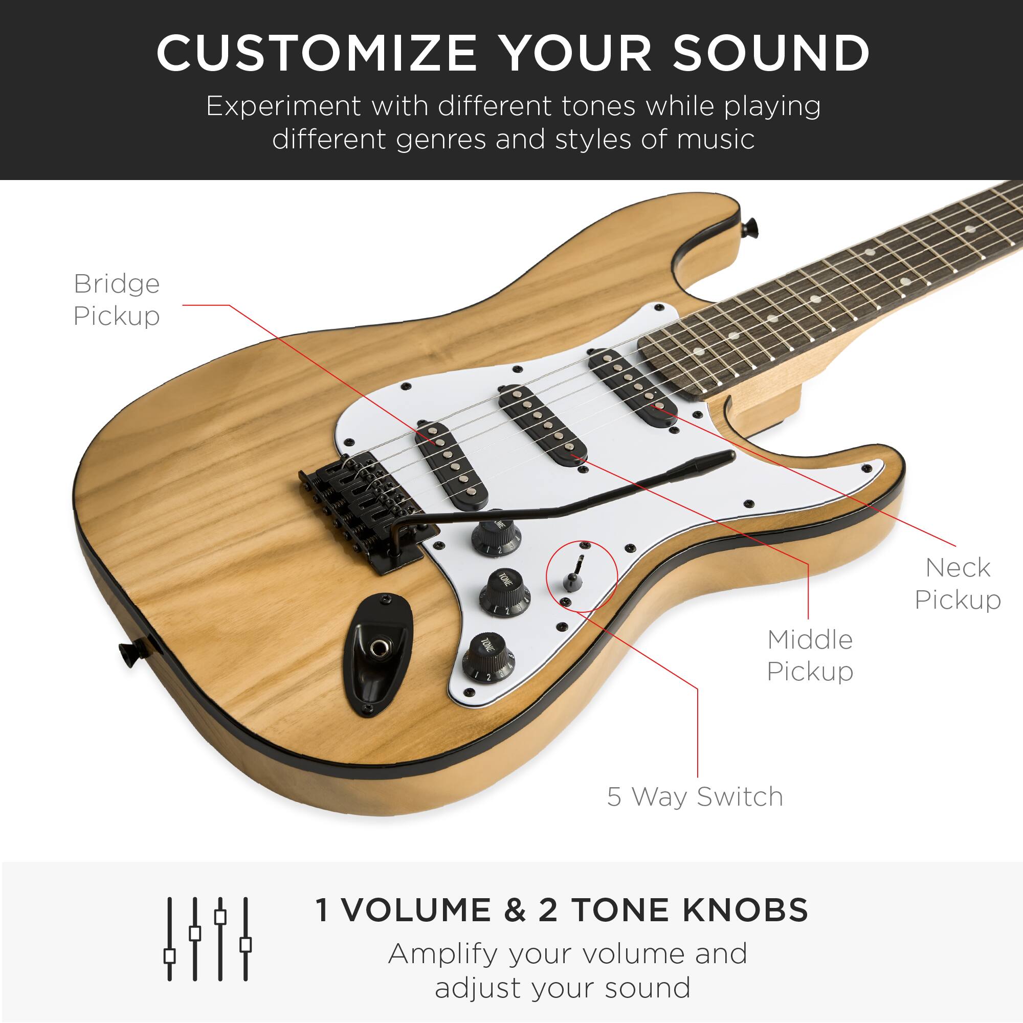 CUSTOMIZE YOUR SOUND

Experiment with different tones while playing different genres and styles of music

Bridge Pickup  
Middle Pickup  
Neck Pickup  
5 Way Switch  

1 VOLUME & 2 TONE KNOBS  
Amplify your volume and adjust your sound