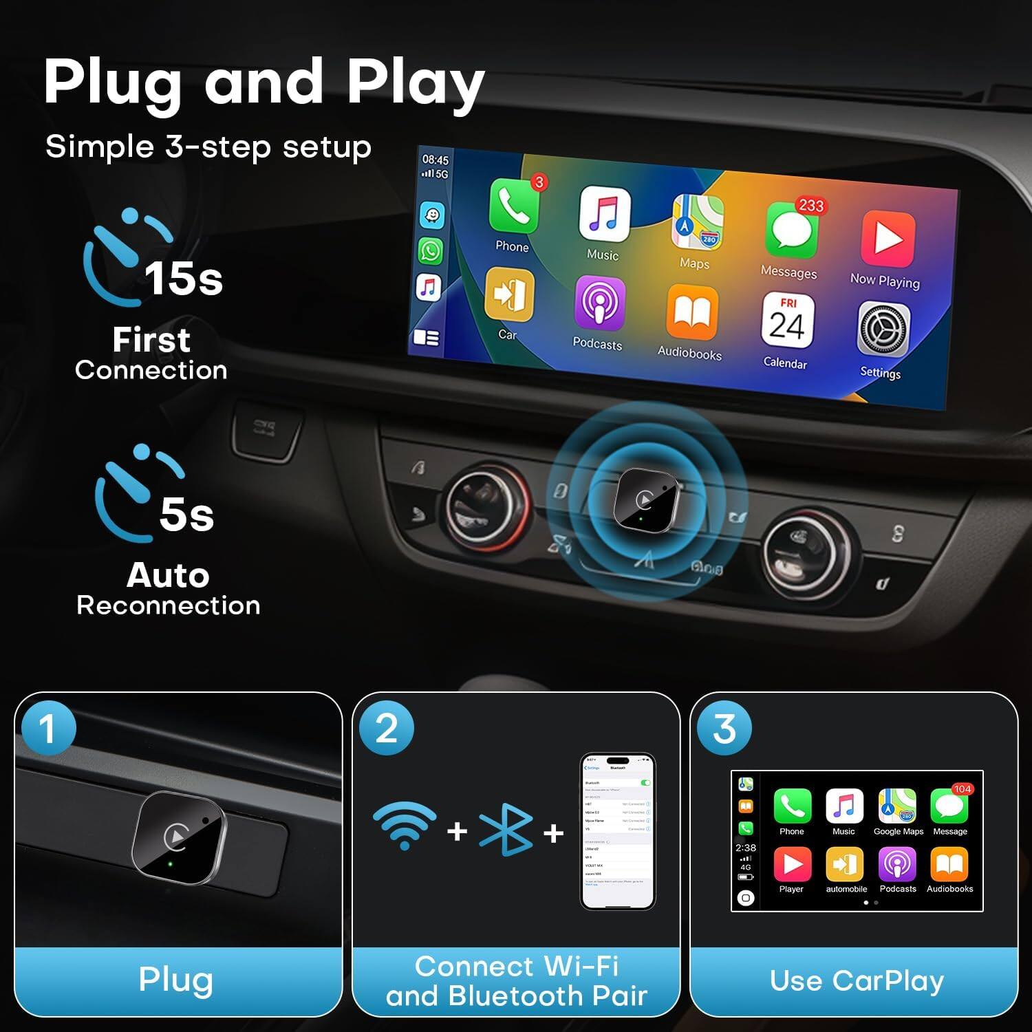 Plug and Play  
Simple 3-step setup  

15s  
First Connection  

5s  
Auto Reconnection  

1  
Plug  

2  
Connect Wi-Fi and Bluetooth Pair  

3  
Use CarPlay  

Phone  
Music  
Maps  
Messages  
Now Playing  
Podcasts  
Audiobooks  
Calendar  
Settings  

233 Messages  
24 Calendar  

FRI 24  

Player  
automobile  
Podcasts  
Audiobooks  

103 Messages  

2:38  
40  

Google Maps  
Message  

Phone  
Music  
Google Maps  
Message  
Player  
automobile  
Podcasts  
Audiobooks  

08:45  
HS 5G  
3 C  

Audiobooks  
Podcasts  
Music  
Maps  
Messages  
Now Playing  
Calendar  
Settings  

FRI 24  

233 Messages  

08:45  
HS 5G  
3 C  

08:45  
HS 5G  
3 C  

08:45  
HS 5G  
3 C  

08:45  
HS 5G  
3 C  

08:45  
HS 5G  
3 C  

08:45  
