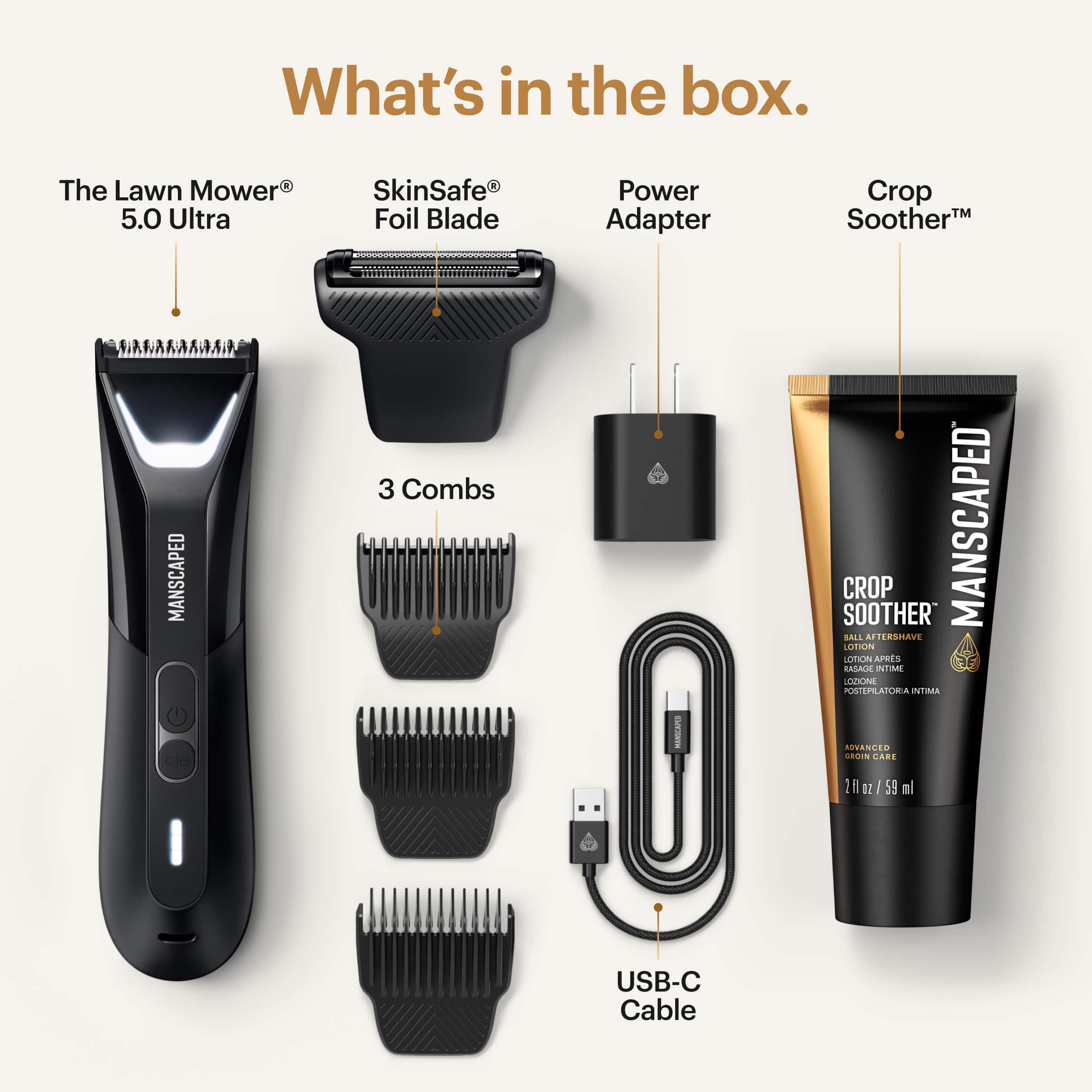 What's in the box:
1. Lawn Mower 5.0 Ultra SkinSafe Foil Blade
2. Power Adapter
3. Crop Soother
4. 3 Combs
5. Aftershave Lotion
6. USB-C Cable