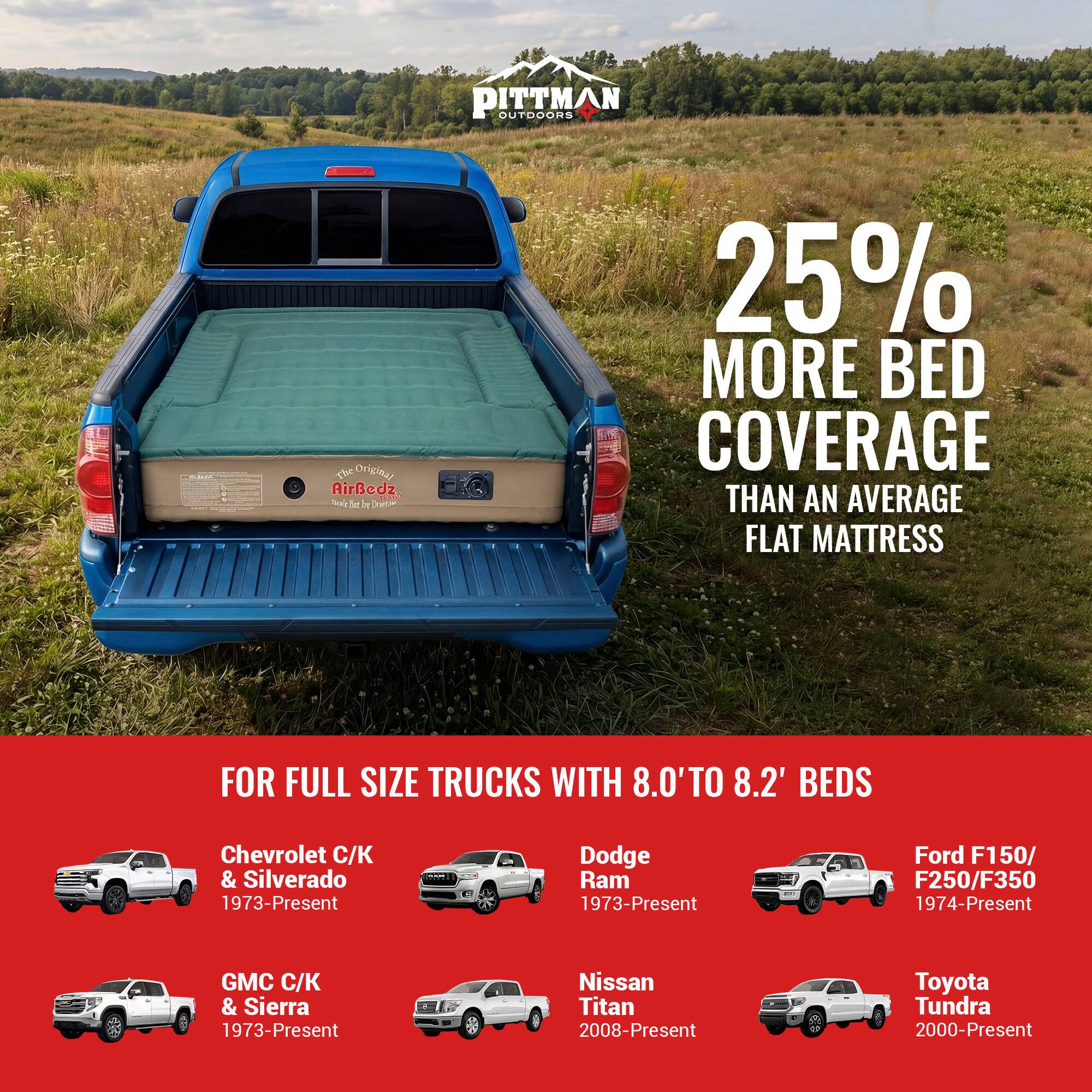 PITTMAN OUTDOORS

The Original AirBedz

25% MORE BED COVERAGE THAN AN AVERAGE FLAT MATTRESS

FOR FULL SIZE TRUCKS WITH 8.0' TO 8.2' BEDS

Chevrolet C/ & Silverado 1973-Present

Dodge Ram 1973-Present

Ford F150/ F250/F350 1974-Present

GMC C/K & Sierra 1973-Present

Nissan Titan 2008-Present

Toyota Tundra 2000-Present