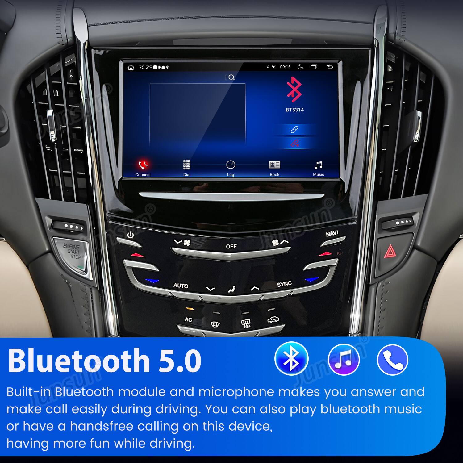 75.2F  
09:16  
BT5314  
Connect Dial Log Book Music  
ENDINE START STOP OFF Junsun NAVI RST AUTO SYNC AC Bluetooth 5.0 Junion Built-in make CLOSUM call Bluetooth easily during module driving. and microphone You can also makes play bluetooth you answer music and or have a handsfree calling on this device, having more fun while driving.