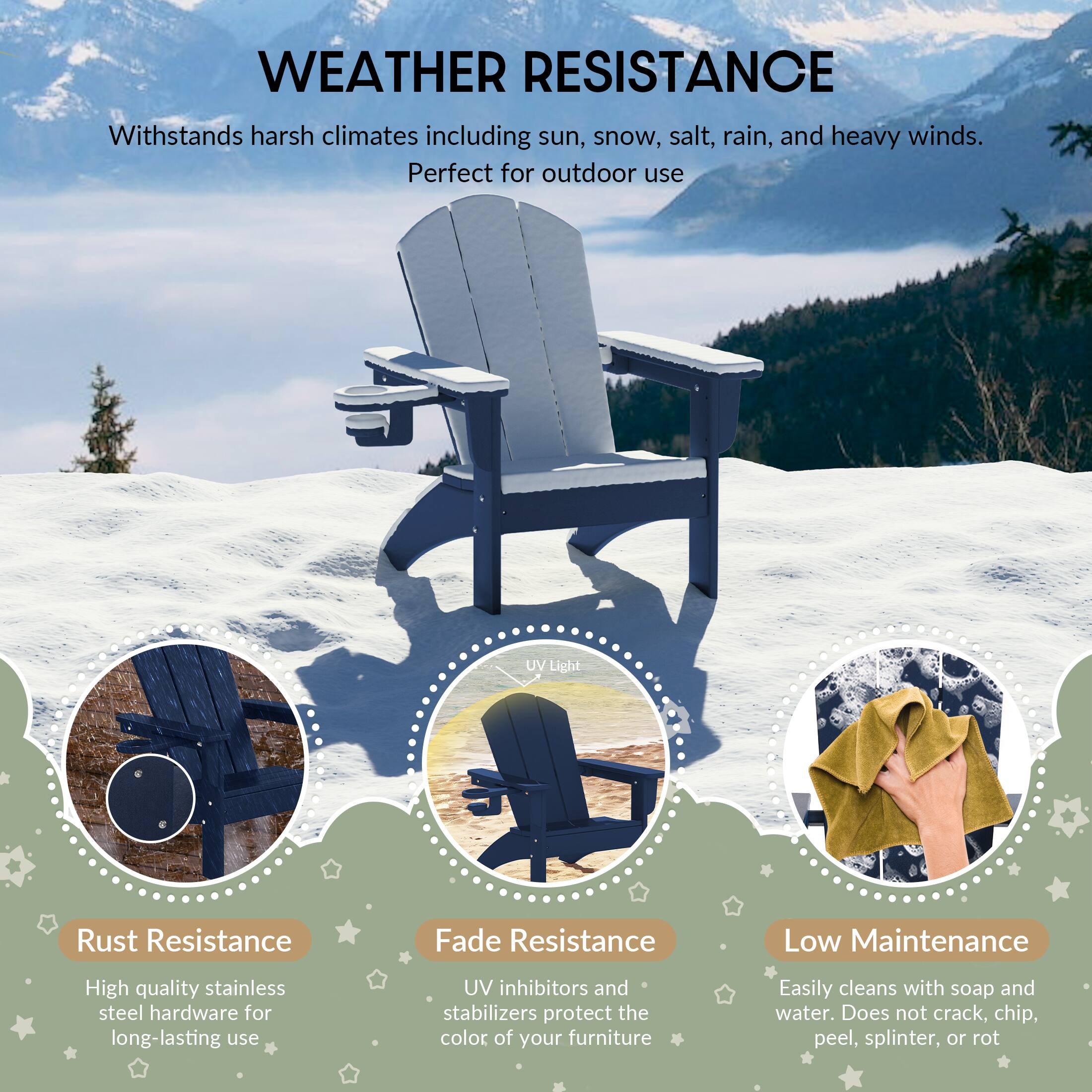 WEATHER RESISTANCE

Withstands harsh climates including sun, snow, salt, rain, and heavy winds. Perfect for outdoor use

UV Light

Rust Resistance
High quality stainless steel hardware for long-lasting use

Fade Resistance
UV inhibitors and stabilizers protect the color of your furniture

Low Maintenance
Easily cleans with soap and water. Does not crack, chip, peel, splinter, or rot