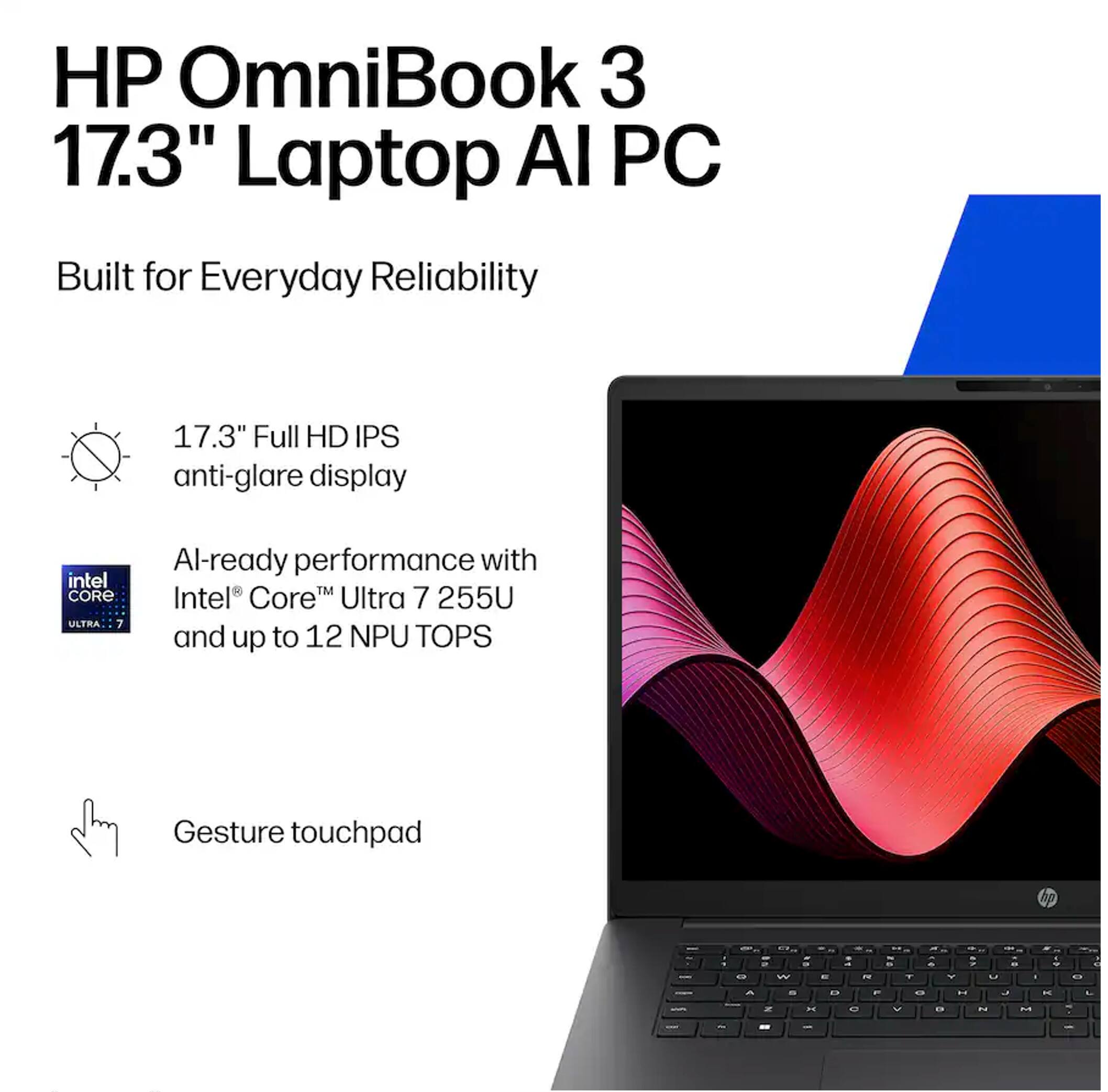 HP OmniBook 3 17.3" Laptop AI PC

Built for Everyday Reliability

17.3" Full HD IPS anti-glare display

AI-ready performance with Intel® Core™ Ultra 7 255U and up to 12 NPU TOPS

Gesture touchpad