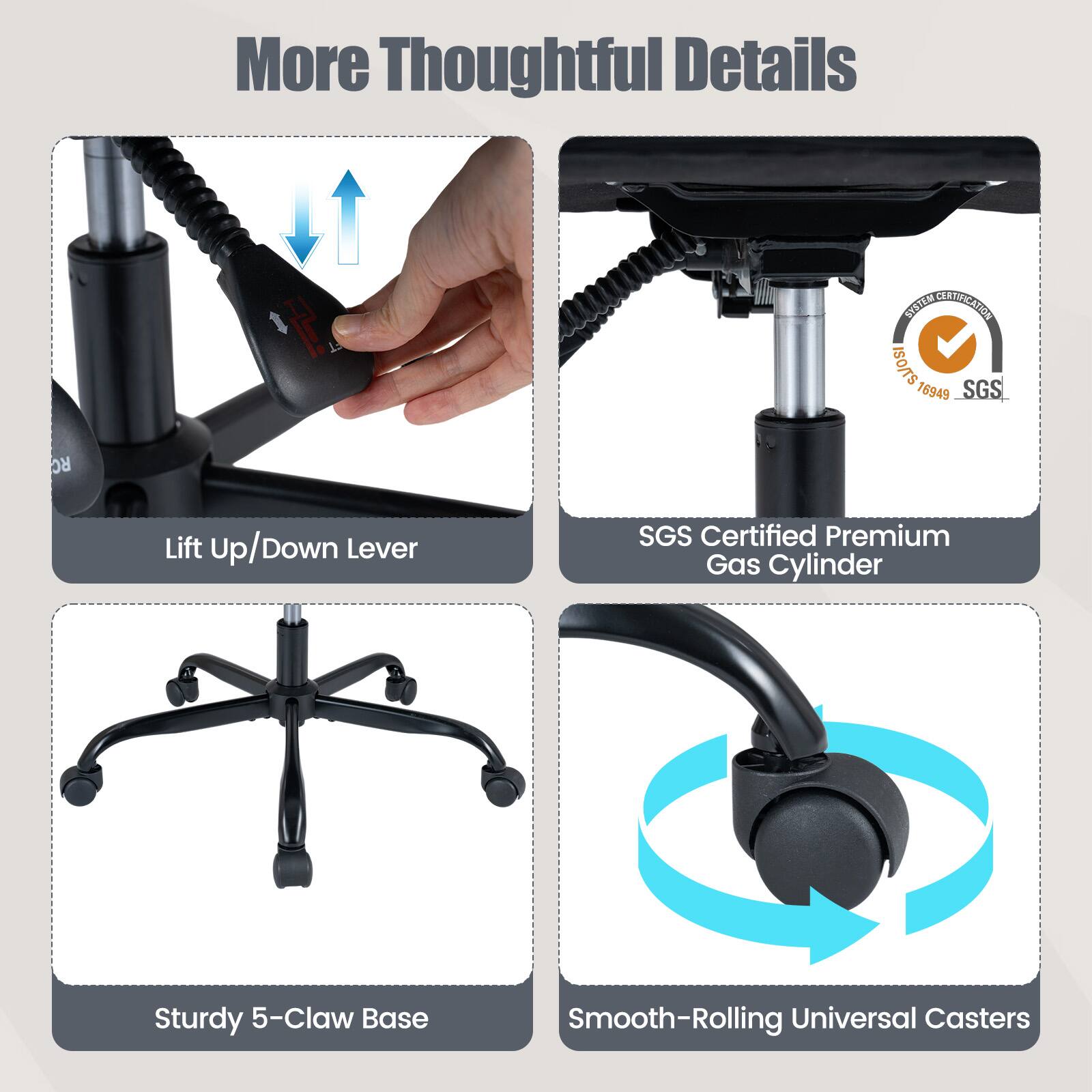 More Thoughtful Details

- Lift Up/Down Lever
- SGS Certified Premium Gas Cylinder
- Sturdy 5-Claw Base
- Smooth-Rolling Universal Casters

SYSTEM CERTIFICATION ISO/TS 16949 SGS