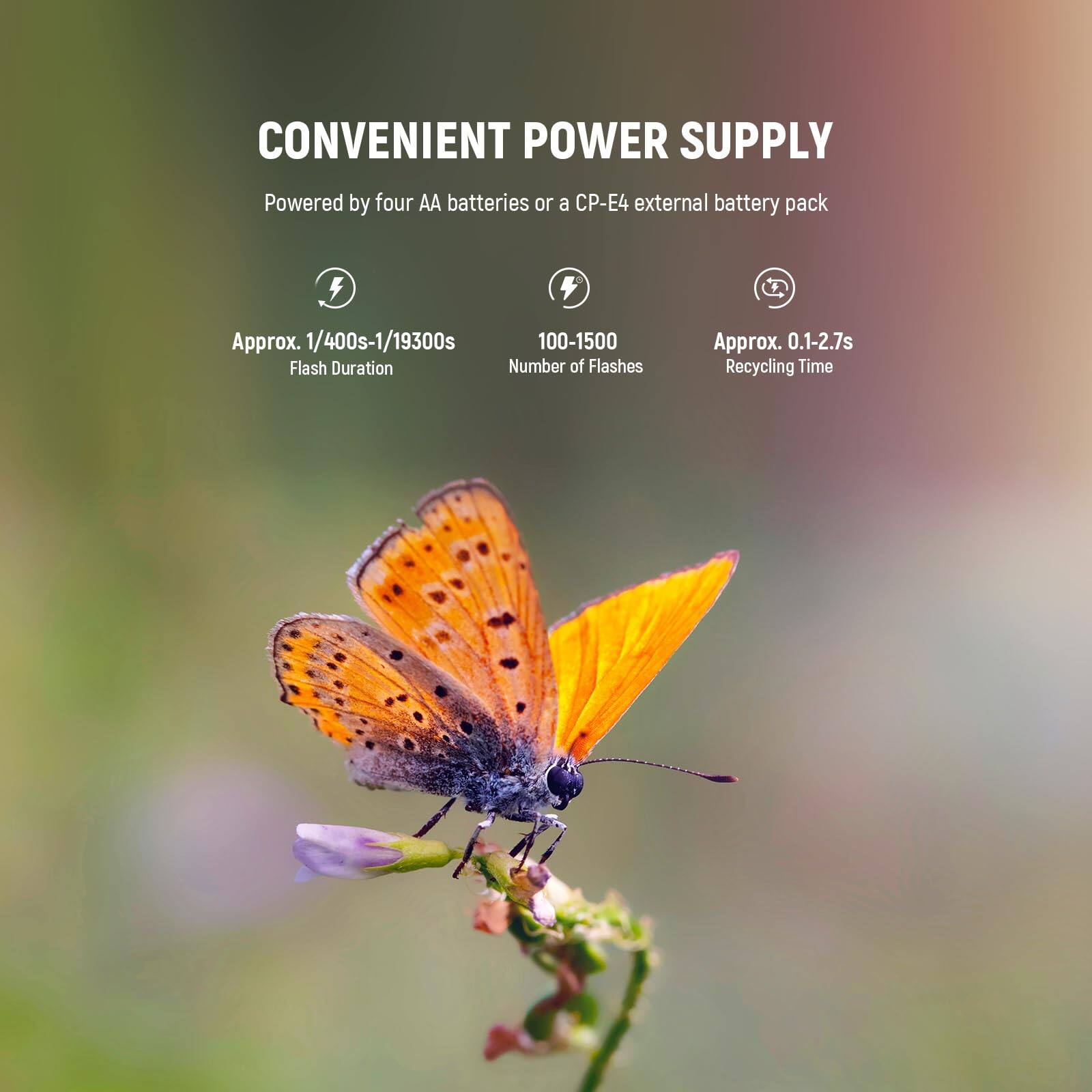 CONVENIENT POWER SUPPLY  
Powered by four AA batteries or a CP-E4 external battery pack  

Approx. 1/400s-1/19300s  
Flash Duration  

100-1500  
Number of Flashes  

Approx. 0.1-2.7s  
Recycling Time