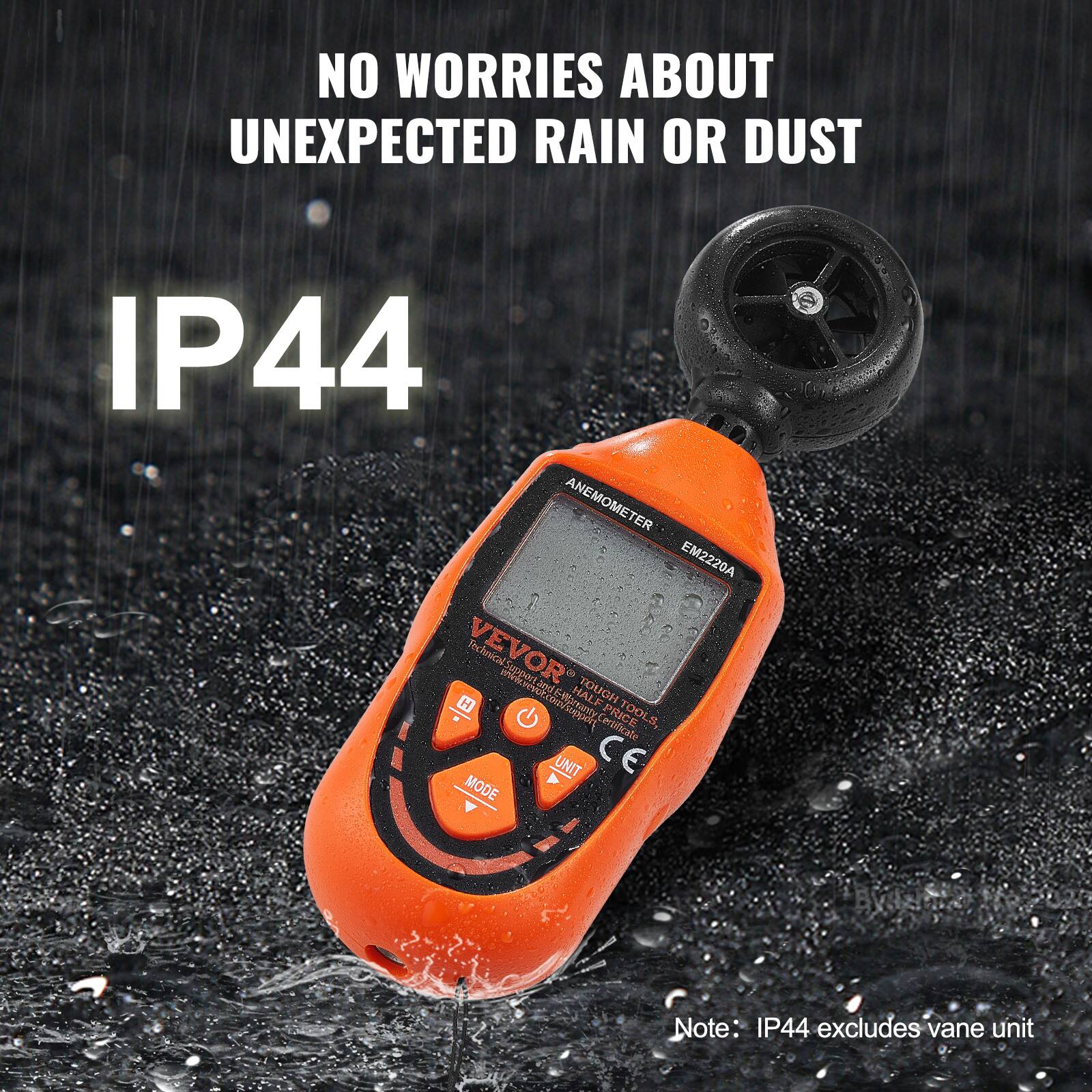 NO WORRIES ABOUT UNEXPECTED RAIN OR DUST  
IP44  

ANEMOMETER EM2220A  

VEVOR  
Tough Tools  
HALF TOUGH  
HALF PRICE  

Note: IP44 excludes vane unit