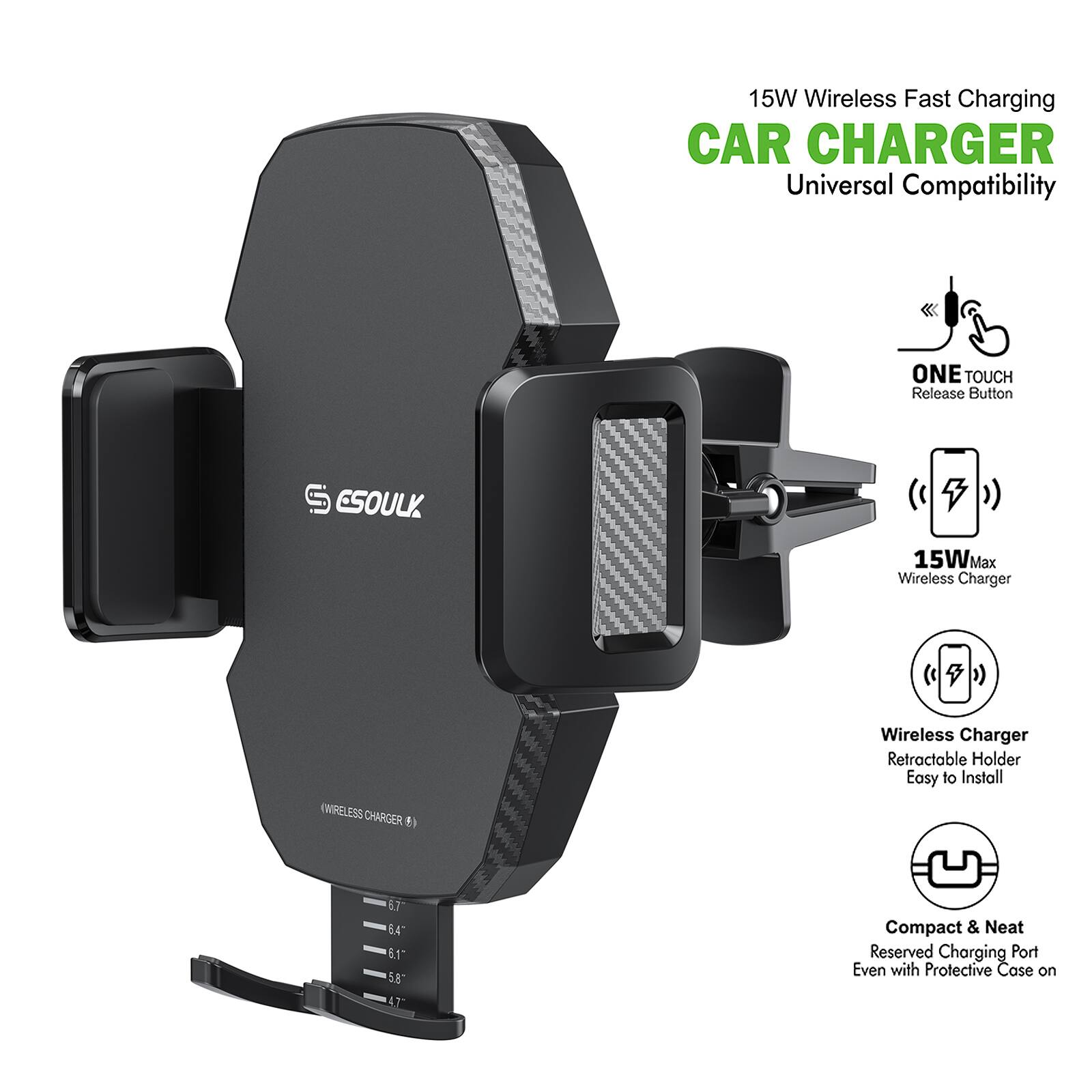 15W Wireless Fast Charging CAR CHARGER Universal Compatibility
ONE TOUCH Release Button
15W Max Wireless Charger
Wireless Charger Retractable Holder Easy to Install
Compact & Neat Reserved Charging Port Even with Protective Case on