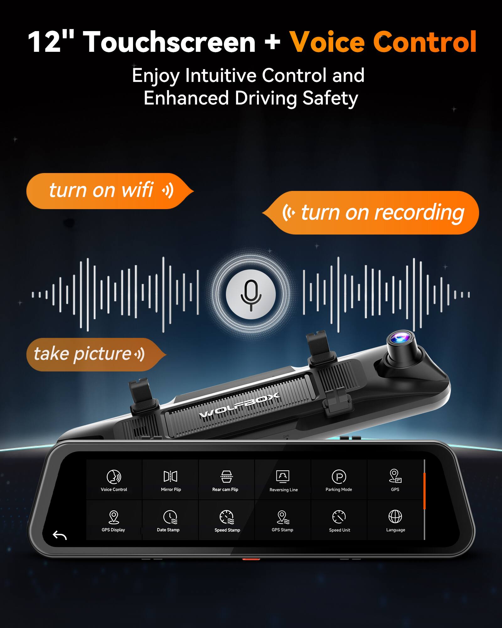 12" Touchscreen + Voice Control  
Enjoy Intuitive Control and Enhanced Driving Safety

- turn on wifi
- turn on recording
- take picture

WOLFBOX

- Voice Control
- Mirror Flip
- Rear cam Flip
- Reversing Line
- Parking Mode
- GPS
- GPS Display
- Date Stamp
- Speed Stamp
- GPS Stamp
- Speed Unit
- Language