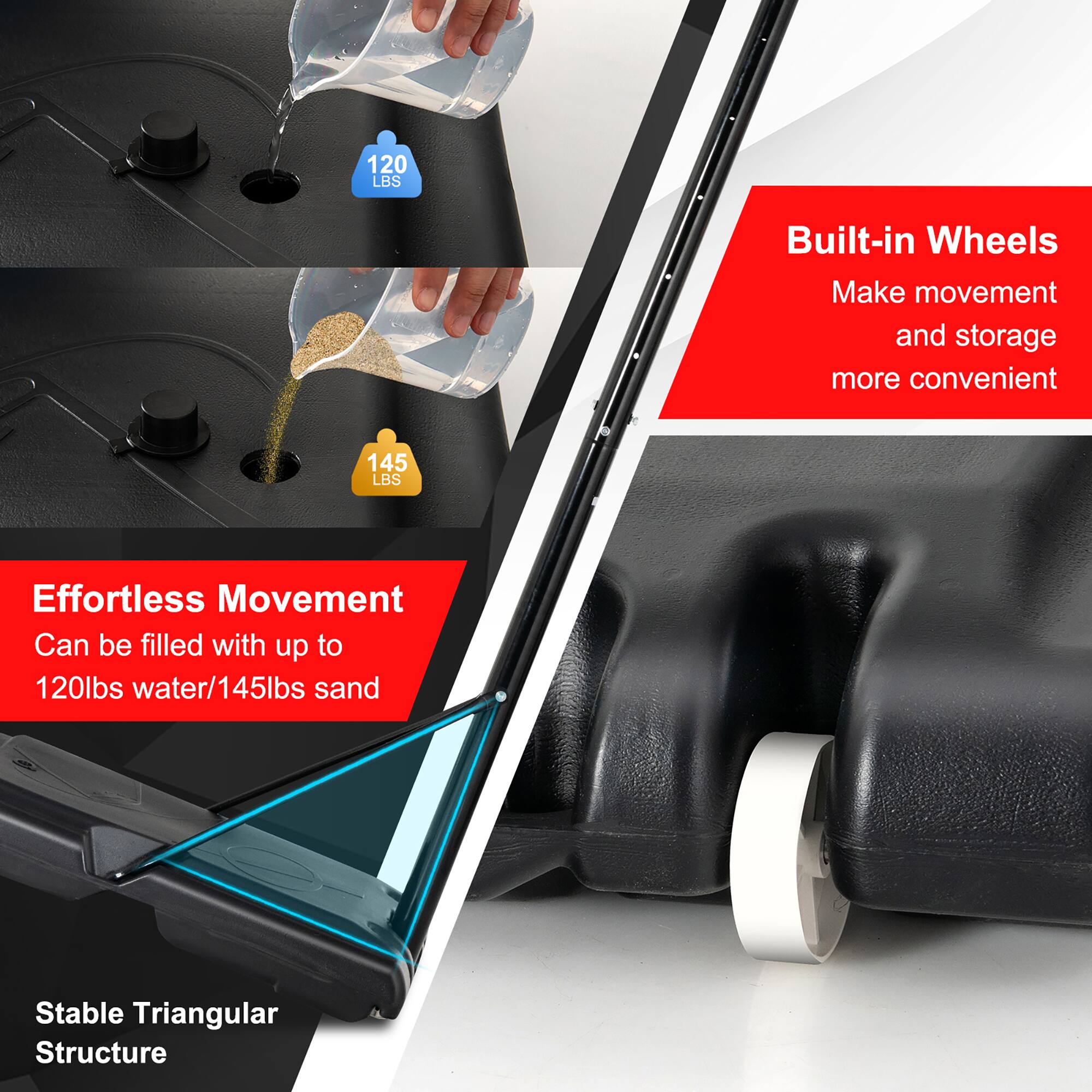 - Built-in Wheels  
  Make movement and storage more convenient

- Effortless Movement  
  Can be filled with up to 120lbs water/145lbs sand

- Stable Triangular Structure