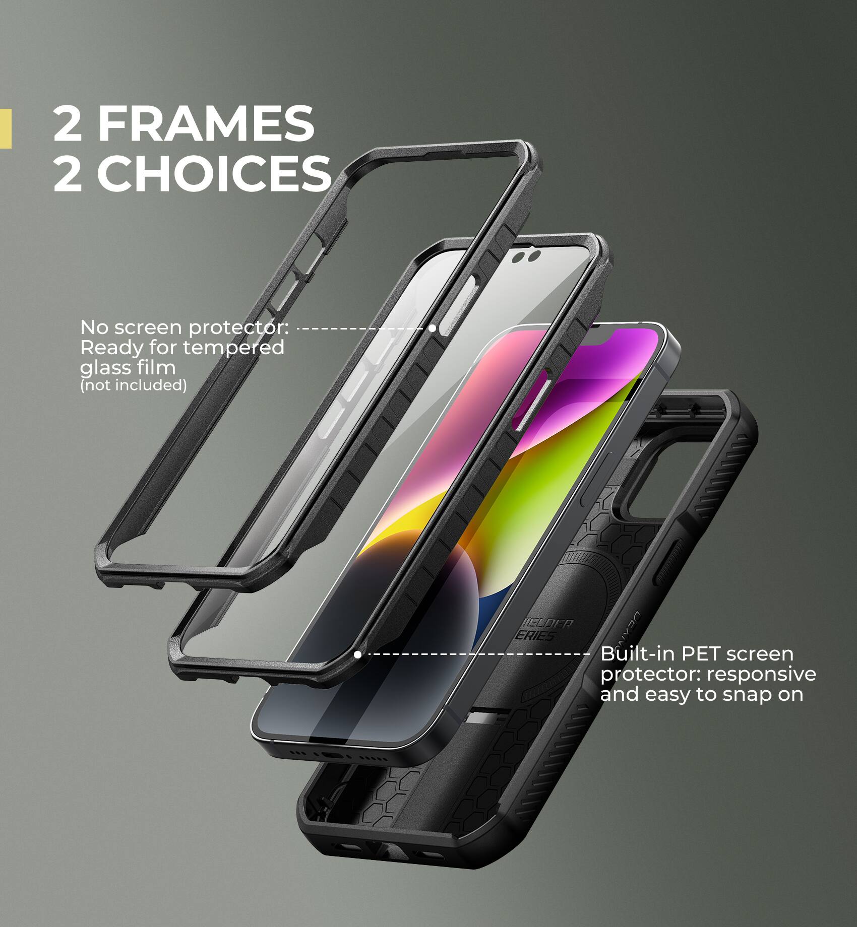 2 FRAMES 2 CHOICES

No screen protector: Ready for tempered glass film (not included)

Built-in PET screen protector: responsive and easy to snap on