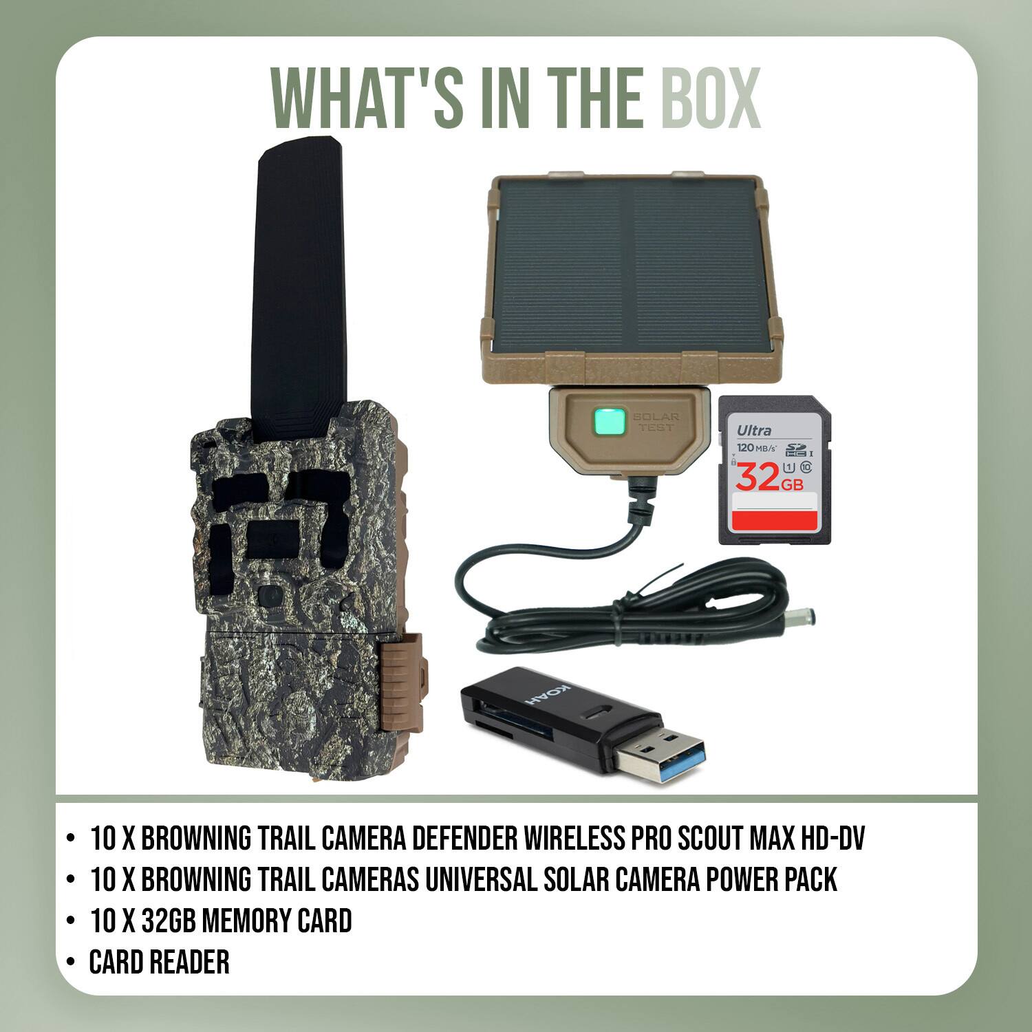 WHAT'S IN THE BOX

- 10 X BROWNING TRAIL CAMERA DEFENDER WIRELESS PRO SCOUT MAX HD-DV
- 10 X BROWNING TRAIL CAMERAS UNIVERSAL SOLAR CAMERA POWER PACK
- 10 X 32GB MEMORY CARD
- CARD READER