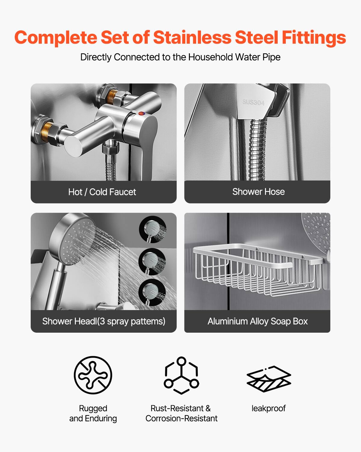 Complete Set of Stainless Steel Fittings  
Directly Connected to the Household Water Pipe  

- Hot / Cold Faucet  
- Shower Hose  
- Shower Head (3 spray patterns)  
- Aluminium Alloy Soap Box  

Rugged and Enduring  
Rust-Resistant & Corrosion-Resistant  
leakproof