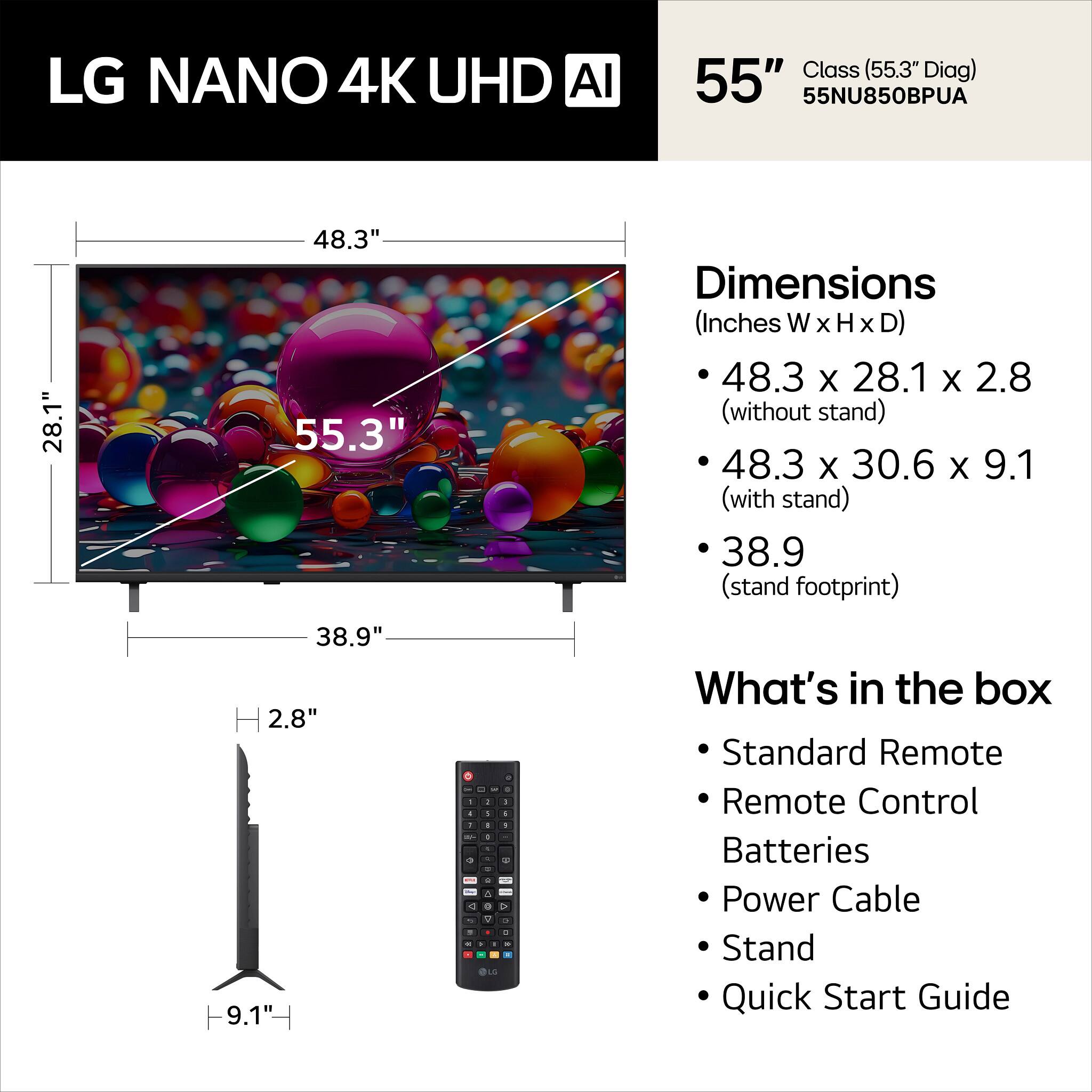 LG NANO 4K UHD AI Class (55.3" Diag) 55" 55NU850BPUA

Dimensions (Inches W x H x D)
- 48.3 x 28.1 x 2.8 (without stand)
- 48.3 x 30.6 x 9.1 (with stand)
- 38.9 (stand footprint)

What's in the box
- Standard Remote
- Remote Control
- Batteries
- Power Cable
- Stand
- Quick Start Guide