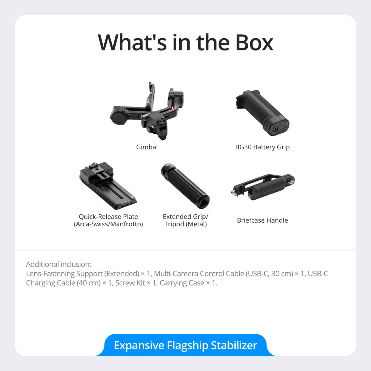 What's in the Box:

- Gimbal
- BG30 Battery Grip
- Quick-Release Plate (Arca-Swiss/Manfrotto)
- Extended Grip/Tripod (Metal)
- Briefcase Handle

Additional inclusion:
- Lens-Fastening Support (Extended) x 1
- Multi-Camera Control Cable (USB-C, 30 cm) x 1
- USB-C Charging Cable (40 cm) x 1
- Screw Kit x 1
- Carrying Case x 1

Expansive Flagship Stabilizer