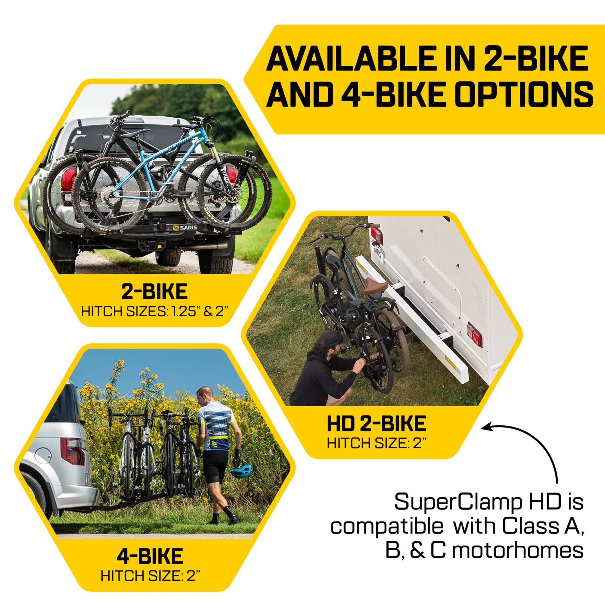 AVAILABLE IN 2-BIKE AND 4-BIKE OPTIONS
SARI 2-BIKE HITCH SIZES: 1.25" & 2"
HD 2-BIKE HITCH SIZE: 2"
4-BIKE HITCH SIZE: 2"
SuperClamp HD is compatible with Class A, B, & C motorhomes