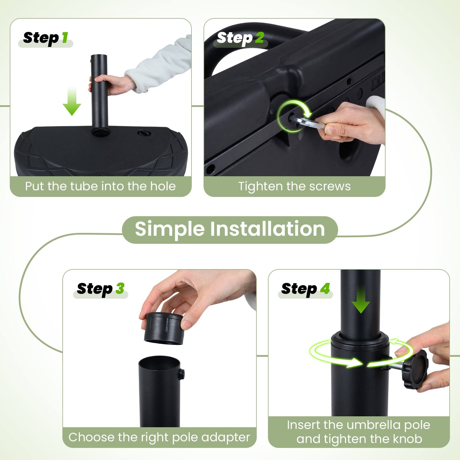 Step 1: Put the tube into the hole

Step 2: Tighten the screws

Step 3: Choose the right pole adapter

Step 4: Insert the umbrella pole and tighten the knob

Simple Installation