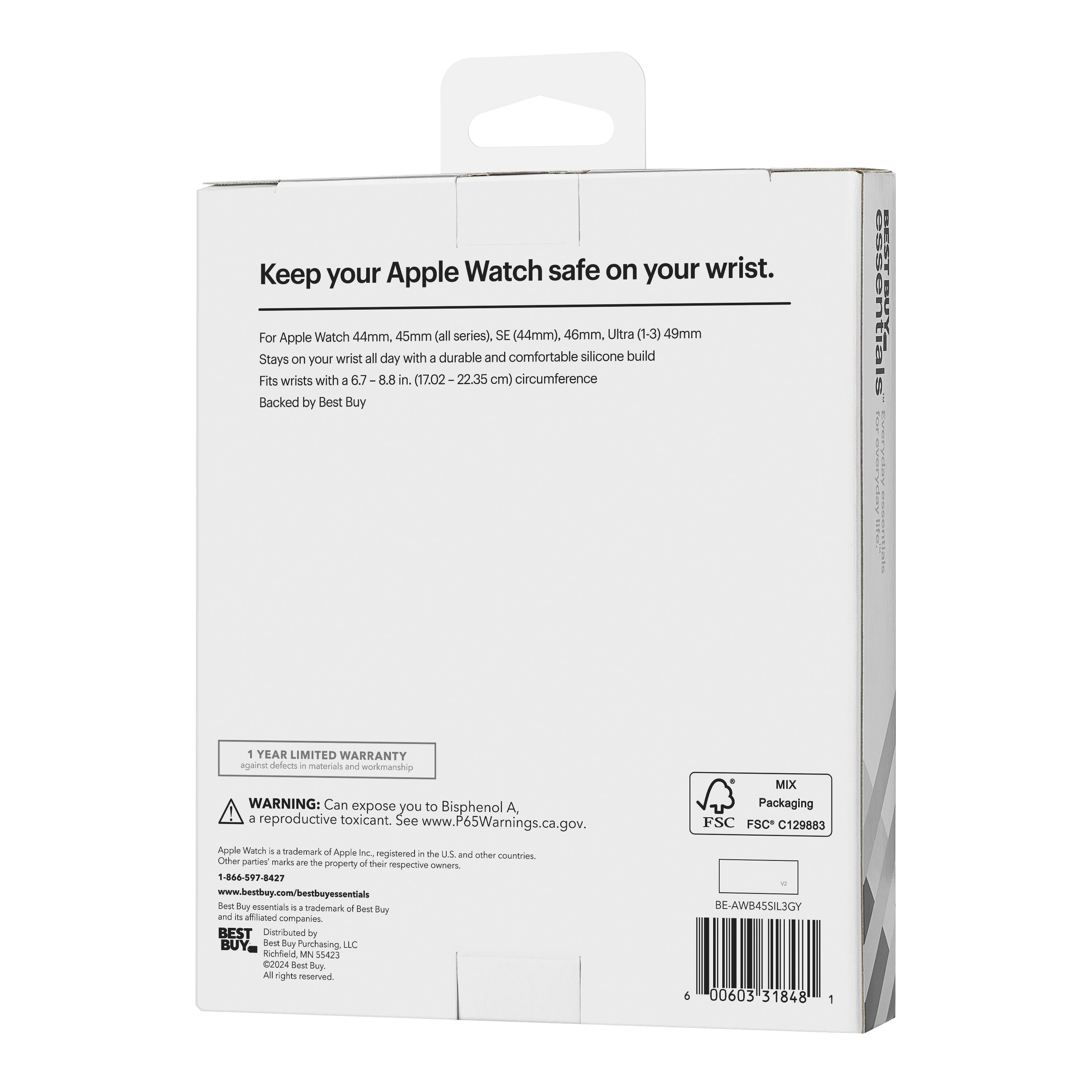 Keep your Apple Watch safe on your wrist.

For Apple Watch 44mm, 45mm (all series), SE (44mm), 46mm, Ultra (1-3) 49mm
Stays on your wrist all day with a durable and comfortable silicone build
Fits wrists with a 6.7-8.8 in. (17.02-22.35 cm) circumference
Backed by Best Buy

1 YEAR LIMITED WARRANTY
Guaranteed by Best Buy and its authorized service providers

WARNING: Can expose you to Bisphenol A, a reproductive toxicant. See www.P65Warnings.ca.gov.

Apple Watch is a trademark of Apple Inc., registered in the U.S. and other countries. Other party marks are the property of their respective owners.

BEST Buy essentials is a trademark of Best Buy and its affiliated companies.
BEST Buy is a trademark of Best Buy and its affiliated companies.

Distributed by Best Buy Purchasing LLC, Richfield, MN 55423
©2024 Best Buy. All rights reserved.

MIX Packaging
FSC C129883

BE-AWB45SIL3GY
00