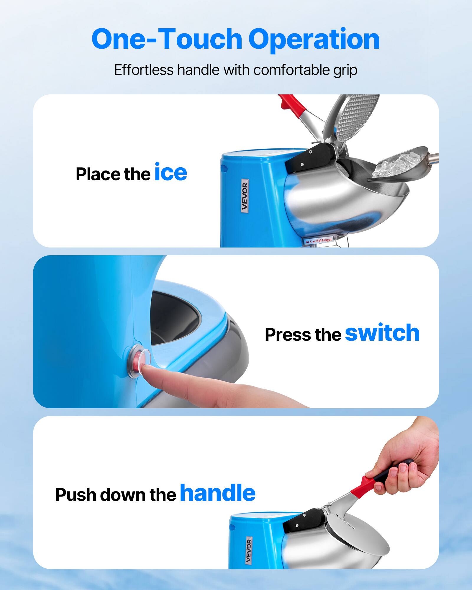 One-Touch Operation Effortless handle with comfortable grip
Place the ice
Press the switch
Push down the handle