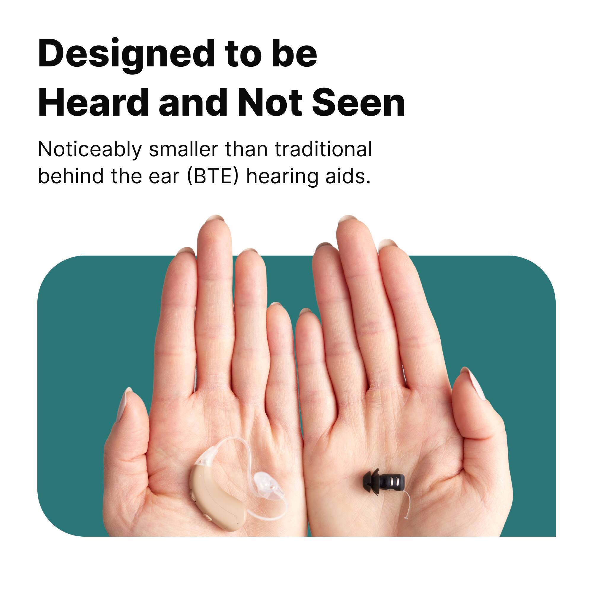 Designed to be Heard and Not Seen

Noticeably smaller than traditional behind the ear (BTE) hearing aids.