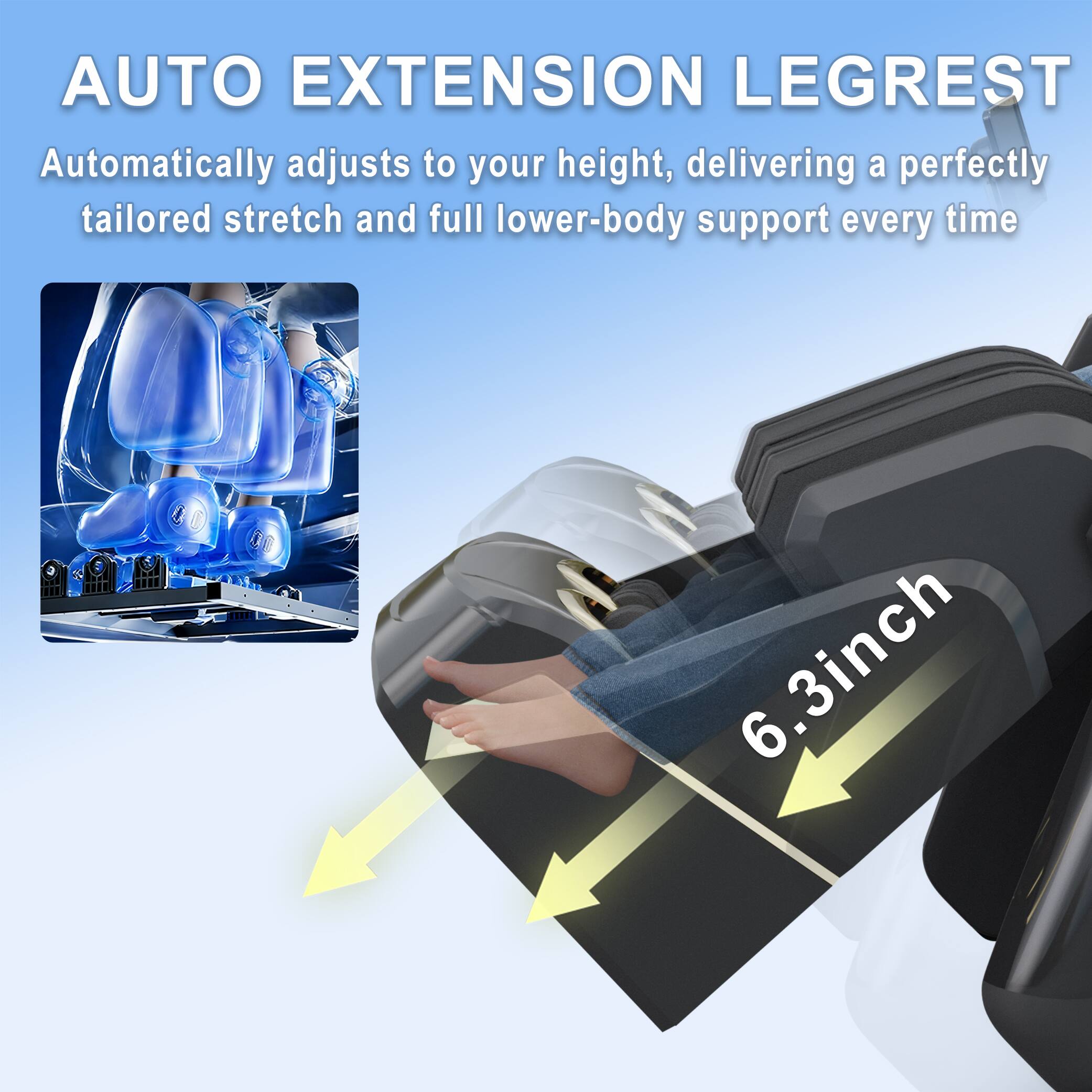 AUTO EXTENSION LEGREST  
Automatically adjusts to your height, delivering a perfectly tailored stretch and full lower-body support every time  

6.3 inch