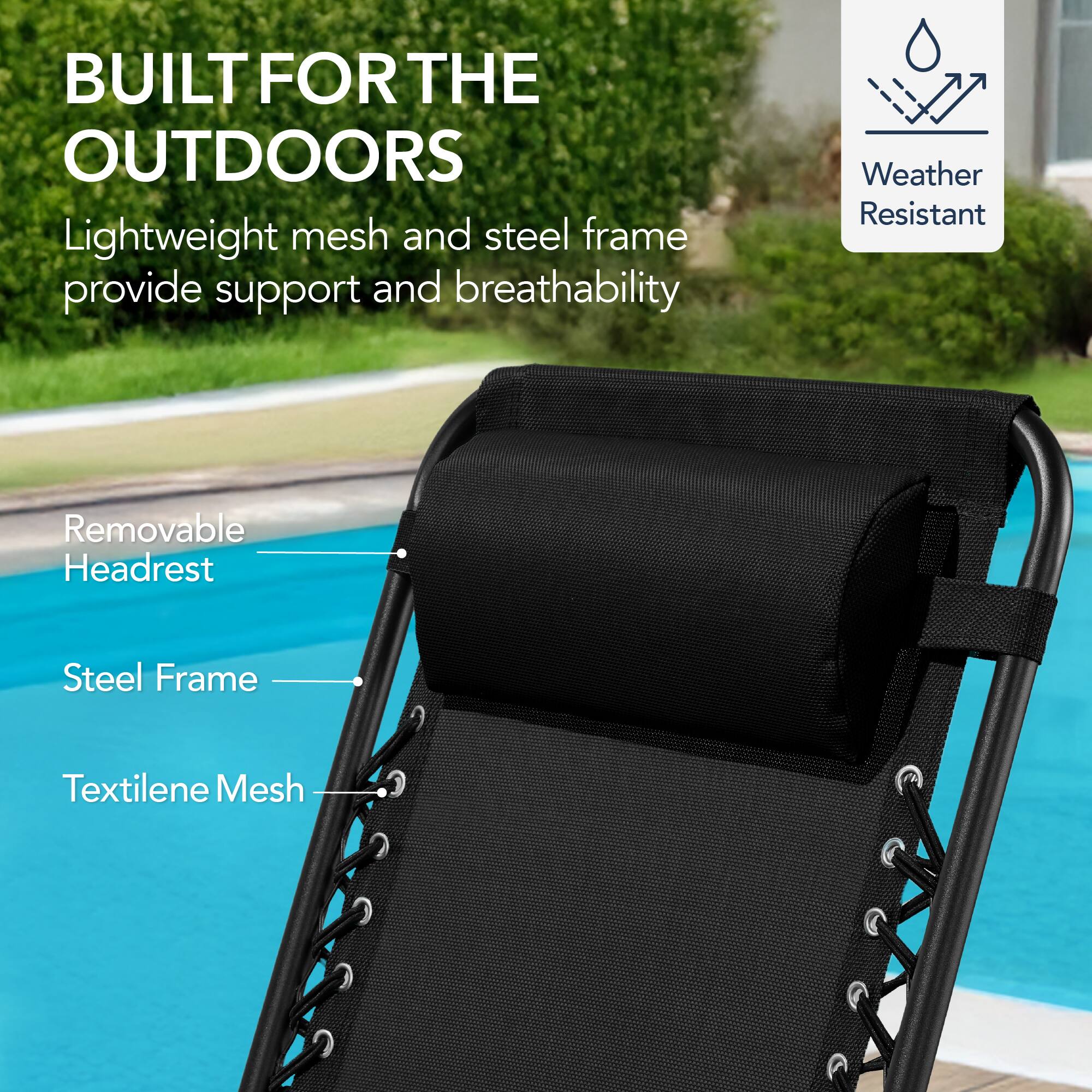 BUILT FOR THE OUTDOORS

Lightweight mesh and steel frame provide support and breathability

- Removable Headrest
- Steel Frame
- Textilene Mesh

Weather Resistant