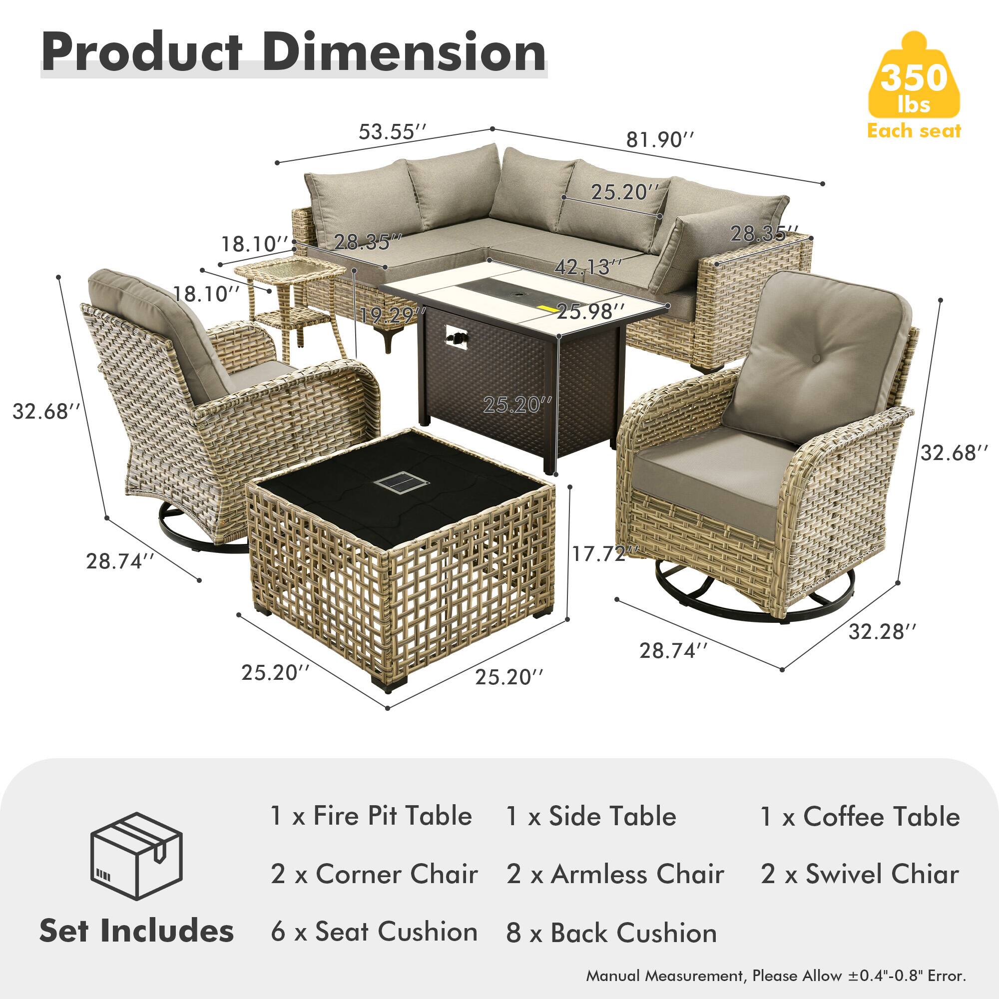 **Product Dimension**

- 53.55"
- 81.90"
- 350 lbs Each seat
- 25.20"
- 18.10"
- 18.10"
- 28.35"
- 19.29"
- 42.13"
- 25.98"
- 28.35"
- 32.68"
- 25.20"
- 32.68"
- 28.74"
- 17.72"
- 25.20"
- 25.20"
- 28.74"
- 32.28"

**Set Includes**

- 1 x Fire Pit Table
- 1 x Side Table
- 1 x Coffee Table
- 2 x Corner Chair
- 2 x Armless Chair
- 2 x Swivel Chair
- 6 x Seat Cushion
- 8 x Back Cushion

*Manual Measurement, Please Allow ±0.4"-0.8" Error.*